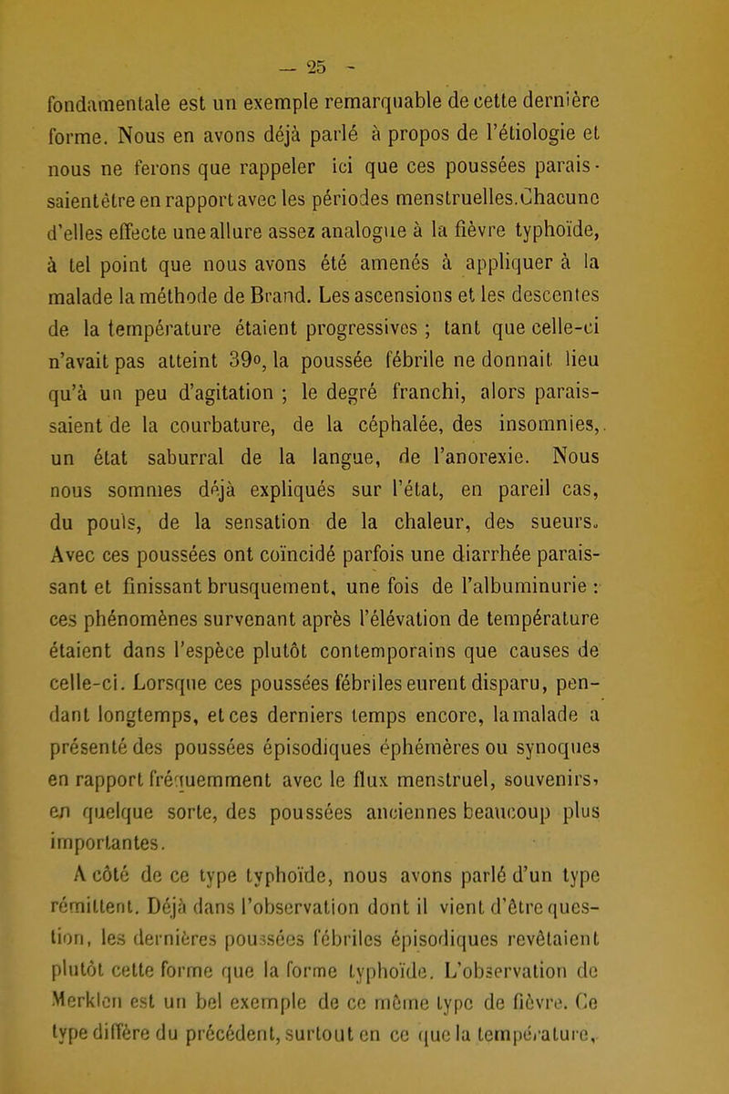 fondamentale est un exemple remarquable de cette dernière forme. Nous en avons déjà parlé à propos de l'étiologie et nous ne ferons que rappeler ici que ces poussées parais - saientètre en rapport avec les périodes menstruelles.Chacune d'elles effecte une allure assez analogue à la fièvre typhoïde, à tel point que nous avons été amenés à appliquer à la malade la méthode de Brand. Les ascensions et les descentes de la température étaient progressives ; tant que celle-ci n'avait pas atteint 39°, la poussée fébrile ne donnait, lieu qu'à un peu d'agitation ; le degré franchi, alors parais- saient de la courbature, de la céphalée, des insomnies,, un état saburral de la langue, de l'anorexie. Nous nous sommes déjà expliqués sur l'état, en pareil cas, du pouls, de la sensation de la chaleur, dei> sueurs., Avec ces poussées ont coïncidé parfois une diarrhée parais- sant et finissant brusquement, une fois de l'albuminurie : ces phénomènes survenant après l'élévation de température étaient dans l'espèce plutôt contemporains que causes de celle-ci. Lorsque ces poussées fébriles eurent disparu, pen- dant longtemps, et ces derniers temps encore, lamalade a présenté des poussées épisodiques éphémères ou synoques en rapport fréquemment avec le flux menstruel, souvenirs^ en quelque sorte, des poussées anciennes beaucoup plus importantes. A côté de ce type typhoïde, nous avons parlé d'un type rémittent. Déjà dans l'observation dont il vient d'être ques- tion, les dernières poussées fébriles épisodiques revêtaient plutôt cette forme que la forme typhoïde. L'observation de Merklen est un bel exemple de ce môme type de fièvre. Ce type diffère du précédent, surtout en ce que la température,