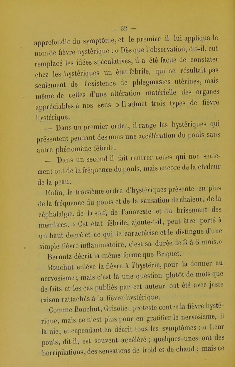 approfondie du symptôme, et le premier il lui appliqua le nom de fièvre hystérique : « Dès que l'observation, dit-il, eut remplacé les idées spéculatives, il a été facile de constater chez les hystériques un état fébrile, qui ne résultait pas seulement de l'existence de phlegmasies utérines, mais même de celles d'une altération matérielle des organes appréciables à nos sens » Il admet trois types de fièvre hystérique. — Dans un premier ordre, il range les hystériques qui présentent pendant des mois une accélération du pouls sans autre phénomène fébrile. — Dans un second il fait rentrer celles qui non seule- ment ont de la fréquence du pouls, mais encore de la chaleur de la peau. Enfin, le troisième ordre d'hystériques présente en plus delà fréquence du pouls et de la sensation de chaleur, delà céphalalgie, de la soif, de l'anorexie et du brisement des membres. « Cet état fébrile, ajoute-t-il, peut être porté à un haut degré et ce qui le caractérise et le distingue d'une simple fièvre inflammatoire, c'est sa durée de 3 à 6 mois.» Bernutz décrit la même forme que Briquet. Bouchut enlève la fièvre à l'hystérie, pour la donner au nervosisme; mais c'est là une question plutôt de mots que de faits et les cas publiés par cet auteur ont été avec juste raison rattachés à la fièvre hystérique. Comme Bouchut, Grisolle, proteste contre la lièvre hysté- rique, mais ce n'est plus pour en gratifier le nervosisme, il la nie, cl cependant en décrit tous les symptômes : « Leur pouls, dit-il, est souvent accéléré ; quelques-unes ont des horripilalions,des sensalions de troid et de chaud ; mais ce