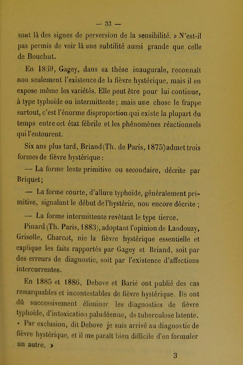 sont là des signes de perversion de la sensibilité. » N'est-il pas permis de voir là une subtilité aussi grande que celle de Bouchut. En 18J9, Gagey, dans sa thèse inaugurale, reconnaît non seulement l'existence de la fièvre hystérique, mais il en expose même les variétés. Elle peut être pour lui continue, à type typhoïde ou intermittente; mais une chose le frappe surtout, c'est l'énorme disproportion qui existe la plupart du temps entre cet état fébrile et les phénomènes réactionnels qui l'entourent. Six ans plus tard, Briand(Th. de Paris, 1875)admet trois formes de fièvre hystérique : — La forme lente primitive ou secondaire, décrite par Briquet; — La forme courte, d'allure typhoïde, généralement pri- mitive, signalant le début de l'hystérie, non encore décrite ; — La forme intermittente revêtant le type tierce. Pinard (Th. Paris, 1883), adoptant l'opinion de Landouzy, Grisolle, Charcot, nie la fièvre hystérique essentielle et explique les faits rapportés par Gagey et Briand, soit par des erreurs de diagnostic, soit par l'existence d'affections intercurrentes. En 1885 et 1886, Debove et Barié ont publié des cas remarquables et incontestables de fièvre hystérique. Ils ont dû successivement éliminer les- diagnostics de fièvre typhoïde, d'intoxication paludéenne, de tuberculose latente. « Par exclusion, dit Debove je suis arrivé au diagnostic de fièvre hystérique, et il me parait bien difficile d'en formuler un autre. » 3