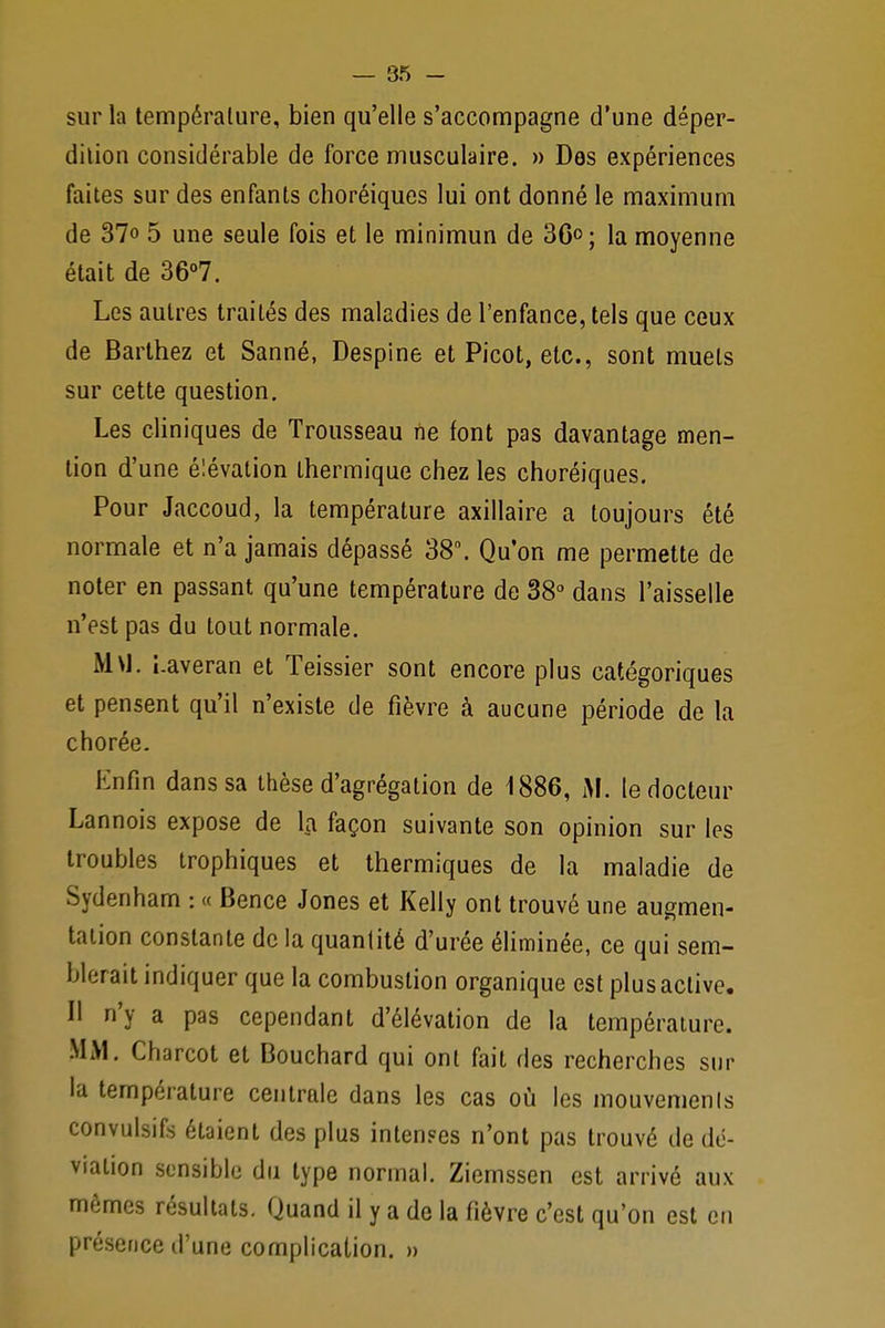 sur la température, bien qu'elle s'accompagne d'une déper- dition considérable de force musculaire. » Des expériences faites sur des enfants choréiques lui ont donné le maximum de 37» 5 une seule fois et le minimun de 36°; la moyenne était de 36°7. Les autres traités des maladies de l'enfance, tels que ceux de Barthez et Sanné, Despine et Picot, etc., sont muets sur cette question. Les cliniques de Trousseau ne font pas davantage men- tion d'une élévation thermique chez les churéiques. Pour Jaccoud, la température axillaire a toujours été normale et n'a jamais dépassé 38°. Qu'on me permette de noter en passant qu'une température de 38° dans l'aisselle n'est pas du tout normale. M\J. i.averan et Teissier sont encore plus catégoriques et pensent qu'il n'existe de fièvre à aucune période de la chorée. Enfin dans sa thèse d'agrégation de 1886, M. le docteur Lannois expose de la façon suivante son opinion sur les troubles trophiques et thermiques de la maladie de Sydenham : « Bence Jones et Kelly ont trouvé une augmen- tation constante de la quantité d'urée éliminée, ce qui sem- blerait indiquer que la combustion organique est plus active. Il n'y a pas cependant d'élévation de la température. MAI. Charcot et Bouchard qui ont fait des recherches sur la température centrale dans les cas où les mouvements convulsifs étaient des plus intenses n'ont pas trouvé de dé- viation sensible du type normal. Ziemssen est arrivé aux mêmes résultats. Quand il y a de la fièvre c'est qu'on est en présence d'une complication. »