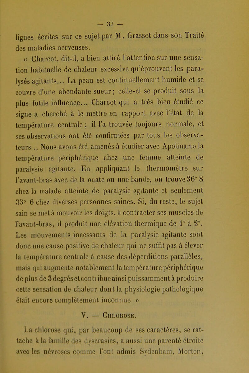 lignes écrites sur ce sujet par M. Grasset dans son Traité des maladies nerveuses, « Charcot, dit-il, a bien attiré l'attention sur une sensa- tion habituelle de chaleur excessive qu'éprouvent les para- lysés agitants... La peau est continuellement humide et se couvre d'une abondante sueur; celle-ci se produit sous la plus futile influence... Charcot qui a très bien étudié ce signe a cherché â le mettre en rapport avec l'état de la température centrale ; il l'a trouvée toujours normale, et ses observations ont été confirmées par tous les observa- teurs .. Nous avons été amenés à étudier avec Apolinario la température périphérique chez une femme atteinte de paralysie agitante. En appliquant le thermomètre sur l'avant-bras avec de la onate ou une bande, on trouve36° 8 chez la malade atteinte de paralysie agitante et seulement 33° 6 chez diverses personnes saines. Si, du reste, le sujet sain se met à mouvoir les doigts, à contracter ses muscles de l'avant-bras, il produit une élévation thermique de 1° â 2n. Les mouvements incessants de la paralysie agitante sont donc une cause positive de chaleur qui ne suffit pas à élever la température centiale à cause des déperditions parallèles, mais qui augmente notablement la température périphérique de plus de 3 degrés eleonti ibue ainsi puissamment à produire cette sensation de chaleur dont la physiologie pathologique était encore complètement inconnue » V. — Chlorose. La chlorose qui, par beaucoup de ses caractères, se rat- tache à la famille des dyscrasies, a aussi une parenté étroite avec les névroses comme l'ont admis Sydenham, Morton,