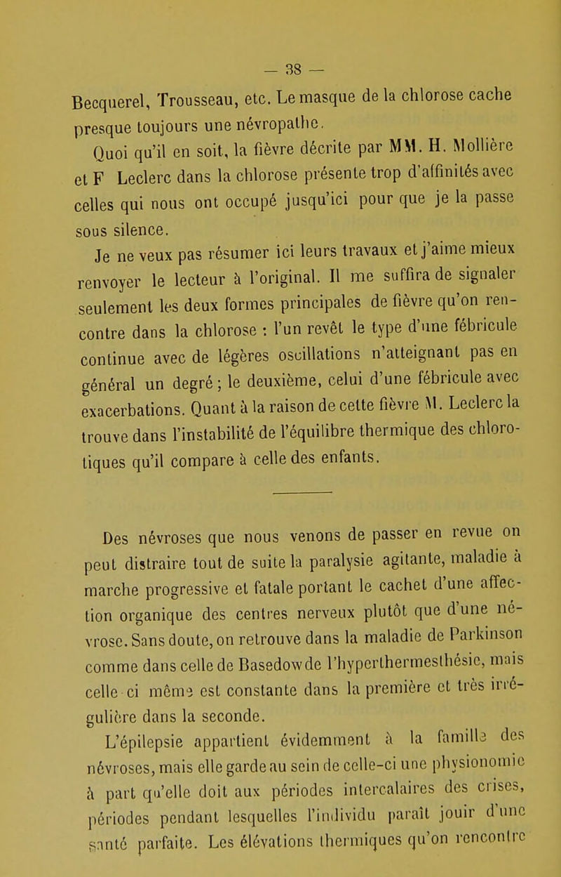 Becquerel, Trousseau, etc. Le masque de la chlorose cache presque toujours une névropathe. Quoi qu'il en soit, la fièvre décrite par MM. H. Mollière et F Leclerc dans la chlorose présente trop d'affinités avec celles qui nous ont occupé jusqu'ici pour que je la passe sous silence. Je ne veux pas résumer ici leurs travaux et j'aime mieux renvoyer le lecteur à l'original. Il me suffira de signaler seulement les deux formes principales de fièvre qu'on ren- contre dans la chlorose : l'un revêt le type d'une fébricule continue avec de légères oscillations n'atteignant pas en général un degré ; le deuxième, celui d'une fébricule avec exacerbations. Quant à la raison de celte fièvre M. Leclerc la trouve dans l'instabilité de l'équilibre thermique des chloro- liques qu'il compare à celle des enfants. Des névroses que nous venons de passer en revue on peut distraire tout de suite la paralysie agitante, maladie à marche progressive et fatale portant le cachet d'une affec- tion organique des centres nerveux plutôt que d'une né- vrose. Sans doute, on retrouve dans la maladie de Parkinson comme dans celle de Basedowde l'hyperlhermeslhésic, mais celle-ci même est constante dans la première et très irré- gulière dans la seconde. L'épilepsie appartient évidemment à la famille des névroses, mais elle garde au sein de celle-ci une physionomie à part qu'elle doit aux périodes intercalaires des crises, périodes pendant lesquelles l'individu paraît jouir d'une ganté parfaite. Les élévations thermiques qu'on rencontre