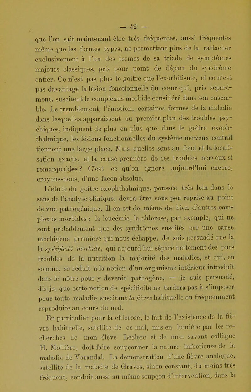 que l'on sait maintenant être très fréquentes, aussi fréquentes même que les formes types, ne permettent plus de la rattacher exclusivement à l'un des termes de sa triade de symptômes majeurs classiques, pris pour point de départ du syndrome entier. Ce n'est pas plus le goitre que l'exorbitisme, et ce n'est pas davantage la lésion fonctionnelle du cœur qui, pris séparé- ment, suscitent le complexus morbide considéré dans son ensem- ble. Le tremblement, l'émotion, certaines formes de la maladie dans lesquelles apparaissent au premier plan des troubles psy- chiques, indiquent de plus en plus que, dans le goitre exoph- thalmique, les lésions fonctionnelles du système nerveux central tiennent une large place. Mais quelles sont au fond et la locali- sation exacte, et la cause première de ces troubles nerveux si remarquables? C'est ce qu'on ignore aujourd'hui encore, croyons-nous, d'une façon absolue. L'étude du goitre exophthalmique, poussée très loin dans le sens de l'analyse clinique, devra être sous peu reprise au point de vue patbogénique. Il en est de même de bien d'autres com- plexus morbides : la leucémie, la chlorose, par exemple, qui ne sont probablement que des syndromes suscités par une cause morbigène première qui nous échappe. Je suis persuadé que la la spécificité morbide, qui aujourd'hui sépare nettement des purs troubles de la nutrition la majorité des maladies, et qui, on somme, se réduit à la notion d'un organisme inférieur introduit dans le nôtre pour y devenir pathogène, — je suis persuade, dis-je, que cette notion de spécificité no tardera pas à s'imposer pour toute maladie suscitant la fièvre habituelle ou fréquemment reproduite au cours du mal. En particulier pour la chlorose, le fait de l'existence de la fiè- vre habituelle, satellite de ce mal, mis en lumière par les re - cherches de mon élève Leclerc et de mon savant collègue H. Mollière, doit faire soupçonner la nature infectieuse de la maladie de Varandal. La démons ration d'une fièvre analogue, satellite de la maladie de Graves, sinon constant, du moins très fréquent, conduit aussi au même soupçon d'intervention, dans la