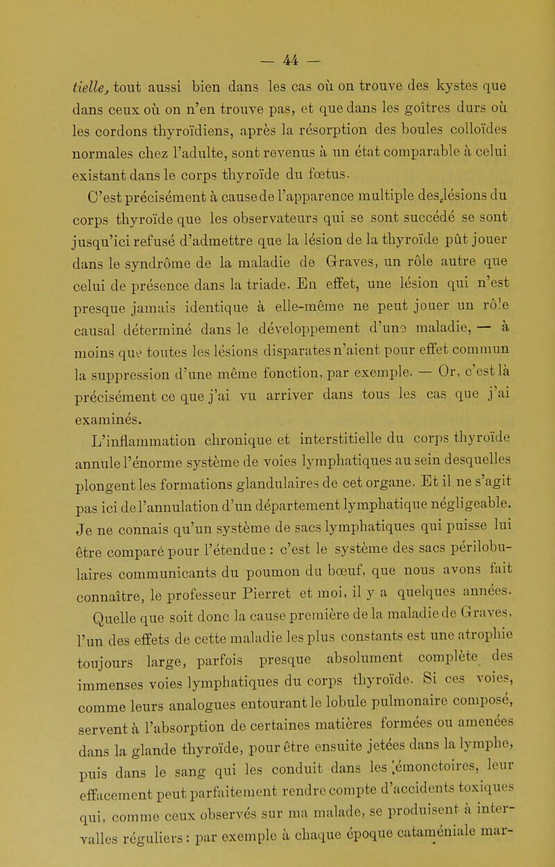 tielle, tout aussi bien dans les cas où on trouve des kystes que dans ceux où on n'en trouve pas, et que dans les goitres durs où les cordons thyroïdiens, après la résorption des boules colloïdes normales chez l'adulte, sont revenus à un état comparable à celui existant dans le corps thyroïde du fœtus. C'est précisément à cause de l'apparence multiple desdésions du corps thyroïde que les observateurs qui se sont succédé se sont jusqu'ici refusé d'admettre que la lésion de la thyroïde pût jouer dans le syndrome de la maladie de Graves, un rôle autre que celui de présence dans la triade. En effet, une lésion qui n'est presque jamais identique à elle-même ne peut jouer un rôle causal déterminé dans le développement d'une maladie, — à moins que toutes les lésions disparates n'aient pour effet commun la suppression d'une même fonction, par exemple. — Or, c'est là précisément ce que j'ai vu arriver dans tous les cas que j'ai examinés. L'inflammation chronique et interstitielle du corps thyroïde annule l'énorme système de voies lymphatiques au sein desquelles plongent les formations glandulaires de cet organe. Et il ne s'agit pas ici de l'annulation d'un département lymphatique négligeable. Je ne connais qu'un système de sacs lymphatiques qui puisse lui être comparé pour l'étendue : c'est le système des sacs périlobu- laires communicants du poumon du bœuf, que nous avons fait connaître, le professeur Pierret et moi, il y a quelques années. Quelle que soit donc la cause première de la maladie de (î raves. l'un des effets de cette maladie les plus constants est une atrophie toujours large, parfois presque absolument complète de? immenses voies lymphatiques du corps thyroïde. Si ces voies, comme leurs analogues entourant le lobule pulmonaire composé, servent à l'absorption de certaines matières formées ou amenées dans la glande thyroïde, pour être ensuite jetées dans la lymphes puis dans le sang qui les conduit dans les ;émonctoires, leur effacement peut parfaitement rendre compte d'accidents toxiques qui, comme ceux observés sur ma malade, se produisent à inter- valles réguliers : par exemple à chaque époque cataméniale mar-