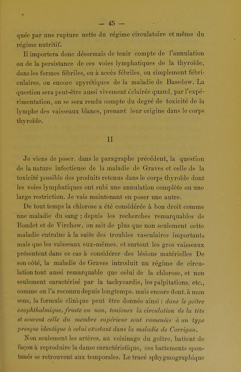 quée par une rupture nette du régime circulatoire et même du régime nutritif. Il importera donc désormais de tenir compte de l'annulation ou de la persistance de ces voies lymphatiques de la thyroïde, clans les formes fébriles, ou à accès fébriles, ou simplement fébri- culaires, ou encore apyrétiques de la maladie de Basedow. La question sera peut-être aussi vivement éclairée quand, par l'expé- rimentation, on se sera rendu compte du degré de toxicité de la lymphe des vaisseaux blancs, prenant leur origine dans le corps thyroïde. II Je viens de poser., dans le paragraphe précédent, la question de la nature infectieuse de la maladie de Graves et celle de la toxicité possible des produits retenus dans le corps thyroïde dont les voies lymphatiques ont subi une annulation complète oti une large restriction. Je vais maintenant en poser une autre. De tout temps la chlorose a été considérée à bon droit comme une maladie du sang ; depuis les recherches remarquables de Bondet et de Virchow, on sait de plus que non seulement cette maladie entraîne à la suite des troubles vasculaires importants mais que les vaisseaux eux-mêmes, et surtout les gros vaisseaux présentent dans ce cas à considérer des lésions matérielles De son côté, la maladie de Graves introduit un régime de circu- lation tout aussi remarquable que celui de la chlorose, et non seulement caractérisé par la tachycardie, les palpitations, etc., comme on l'a reconnu depuis longtemps, mais encore dont, à mon sens, la formule clinique peut être donnée ainsi : dans le goitre exophthalmique, fruste oit non, toujours la circulation de la tête et souvent celle du membre supérieur sont ramenées à un type presque iderUique h celui existant dans la maladie de Corrigan. Non seulement les artères, au voisinage du goitre, battent de façon à reproduire la danse caractéristique, ces battements spon- tanés se retrouvent aux temporales. Le tracé sphygmographique