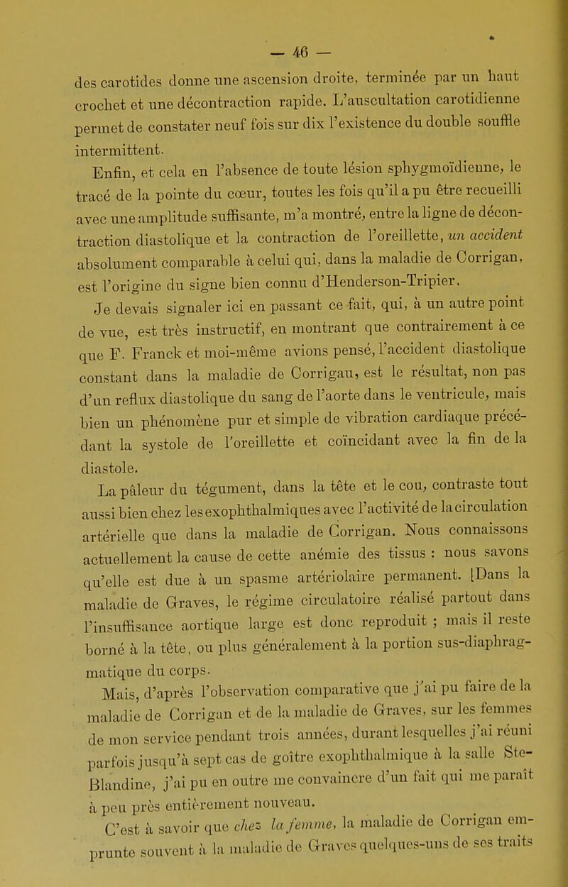 des carotides donne une ascension droite, terminée par un liant crochet et une décontraction rapide. L'auscultation carotidienne permet de constater neuf fois sur dix l'existence du double souffle intermittent. Enfin, et cela en l'absence de toute lésion sphygmoïdienne, le tracé de la pointe du cœur, toutes les fois qu'il a pu être recueilli avec une amplitude suffisante, m'a montré, entre la ligne de décon- traction diastolique et la contraction de l'oreillette, un accident absolument comparable à celui qui, dans la maladie de Oorrigan, est l'origine du signe bien connu d'Henderson-Tripier. Je devais signaler ici en passant ce fait, qui, à un autre point de vue, est très instructif, en montrant que contrairement à ce que F. Franck et moi-même avions pensé, l'accident diastolique constant dans la maladie de Corrigau, est le résultat, non pas d'un reflux diastolique du sang de l'aorte dans le ventricule, mais bien un phénomène pur et simple de vibration cardiaque précé- dant la systole de l'oreillette et coïncidant avec la fin de la diastole. La pâleur du tégument, dans la tête et le cou, contraste tout aussi bien chez lesexophthalmiques avec l'activité de la circulation artérielle que dans la maladie de Corrigan. Nous connaissons actuellement la cause de cette anémie des tissus : nous savons qu'elle est due à un spasme artériolaire permanent. [Dans la maladie de Graves, le régime circulatoire réalisé partout dans l'insuffisance aortique large est donc reproduit ; mais il reste borné à la tête, ou plus généralement à la portion sus-diaphrag- matique du corps. Mais, d'après l'observation comparative que j'ai pu faire de la maladie de Corrigan et de la maladie de Graves, sur les femmes de mon service pendant trois années, durant lesquelles j'ai réuni parfois jusqu'à sept cas de goitre exophthalmique à la salle Ste- Blandine, j'ai pu en outre me convaincre d'un fait qui me paraît à peu près entièrement nouveau. C'est à savoir que chez la femme, la maladie de Corrigan em- prunte souvent à la maladie de Graves quelques-uns de ses traits