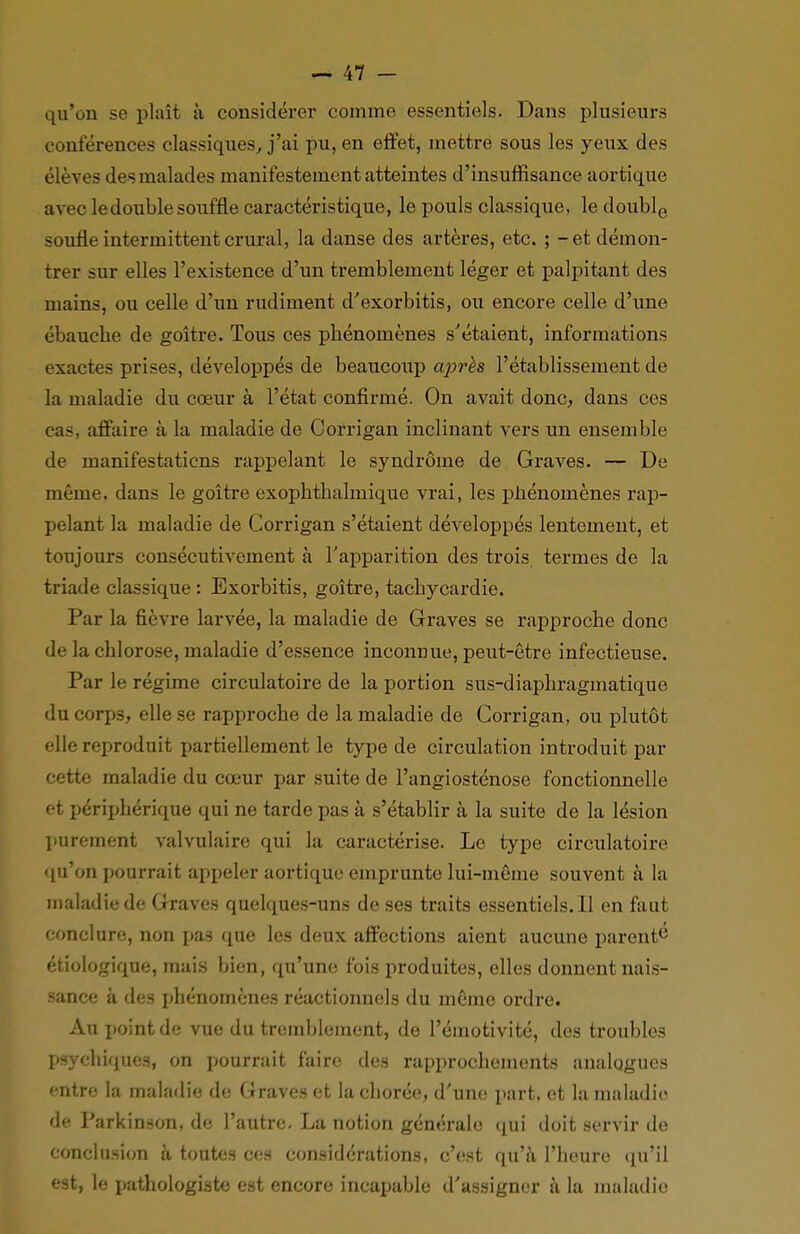 qu'on se plaît à considérer comme essentiels. Dans plusieurs conférences classiques, j'ai pu, en effet, mettre sous les yeux des élèves des malades manifestement atteintes d'insuffisance aortique avec le double souffle caractéristique, le pouls classique, le double soufle intermittent crural, la danse des artères, etc. ; - et démon- trer sur elles l'existence d'un tremblement léger et palpitant des mains, ou celle d'un rudiment d'exorbitis, ou encore celle d'une ébauche de goitre. Tous ces phénomènes s'étaient, informations exactes prises, développés de beaucoup après l'établissement de la maladie du cœur à l'état confirmé. On avait donc, dans ces cas, affaire à la maladie de Corrigan inclinant vers un ensemble de manifestaticns rappelant le syndrome de Graves. — De même, dans le goitre exophthalmique vrai, les phénomènes rap- pelant la maladie de Corrigan s'étaient développés lentement, et toujours consécutivement à l'apparition des trois termes de la triade classique : Exorbitis, goitre, tachycardie. Par la fièvre larvée, la maladie de Graves se rapproche donc de la chlorose, maladie d'essence inconnue, peut-être infectieuse. Par le régime circulatoire de la portion sus-diaphragmatique du corps, elle se rapproche de la maladie de Corrigan, ou plutôt elle reproduit partiellement le type de circulation introduit par cette maladie du cœur par suite de l'angiosténose fonctionnelle et périphérique qui ne tarde pas à s'établir à la suite de la lésion purement valvulaire qui la caractérise. Le type circulatoire qu'on pourrait appeler aortique emprunte lui-même souvent à la maladie de Graves quelques-uns de ses traits essentiels.il en faut conclure, non pas que les deux affections aient aucune parente étiologique, mais bien, qu'une fois produites, elles donnent nais- sance à des phénomènes réactionnels du même ordre. Au point de vue du tremblement, de Pémotivité, des troubles psychiques, on pourrait faire des rapprochements analogues entre la maladie de Graves et la chorée, d'une part, et la maladie de Parkinson, de l'autre. La notion générale qui doit servir de conclusion à toutes ces considérations, c'est qu'à l'heure qu'il est, le pathologistc est encore incapable d'assigner à la maladie