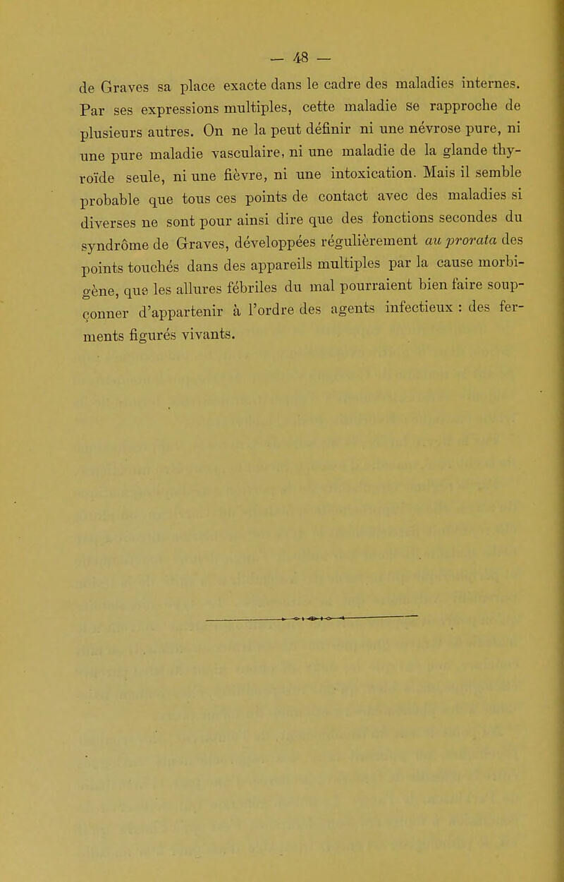 de Graves sa place exacte dans le cadre des maladies internes. Par ses expressions multiples, cette maladie se rapproche de plusieurs autres. On ne la peut définir ni une névrose pure, ni une pure maladie vasculaire, ni une maladie de la glande thy- roïde seule, ni une fièvre, ni une intoxication. Mais il semble probable que tous ces points de contact avec des maladies si diverses ne sont pour ainsi dire que des fonctions secondes du syndrome de Graves, développées régulièrement au prorata des points touchés dans des appareils multiples par la cause morbi- gène, que les allures fébriles du mal pourraient bien faire soup- çonner d'appartenir à l'ordre des agents infectieux : des fer- ments figurés vivants.