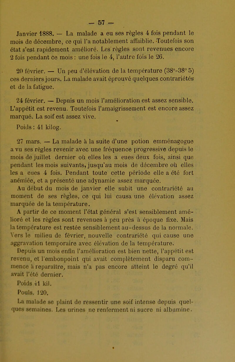 Janvier 1888. — La malade a eu ses règles 4 fois pendant le mois de décembre, ce qui l'a notablement affaiblie. -Toutefois son état s'est rapidement amélioré. Les règles sont revenues encore 2 fois pendant ce mois : une fois le 4, l'autre fois le 26. 20 février. — Un peu d'élévation de la température (38°-38° 5) ces derniers jours. La malade avait éprouvé quelques contrariétés et de la fatigue. 24 février. — Depuis un mois l'amélioration est assez sensible. L'appétit est revenu. Toutefois l'amaigrissement est encore assez marqué. La soif est assez vive. Poids : 41 kilog. 27 mars. — La malade à la suite d'une potion emménagogue a vu ses règles revenir avec une fréquence progressive depuis le mois de juillet dernier où elles les a eues deux fois, ainsi que pendant les mois suivants, jusqu'au mois de décembre où elles les a eues 4 fois. Pendant toute cette période elle a été fort anémiée, et a présenté une adynamie assez marquée. Au début du mois de janvier elle subit une contrariété au moment de ses règles, ce qui lui causa une élévation assez marquée de la température. A partir de ce moment l'état général s'est sensiblement amé- lioré et les règles sont revenues à peu près à époque fixe. Mais la température est restée sensiblement au-dessus de la normale. Vers le milieu de février, nouvelle contrariété qui cause une aggravation temporaire avec élévation de la température. Depuis un mois enfin l'amélioration est bien nette, l'appétit est revenu, et l'embonpoint qui avait complètement disparu com- mence à reparaître, mais n'a pas encore atteint le degré qu'il avait l'été dernier. Poids -il kil. Pouls. 120. La malade se plaint de ressentir une soif intense depuis quel- ques semaines. Les urines ne renferment ni sucre ni albumine.