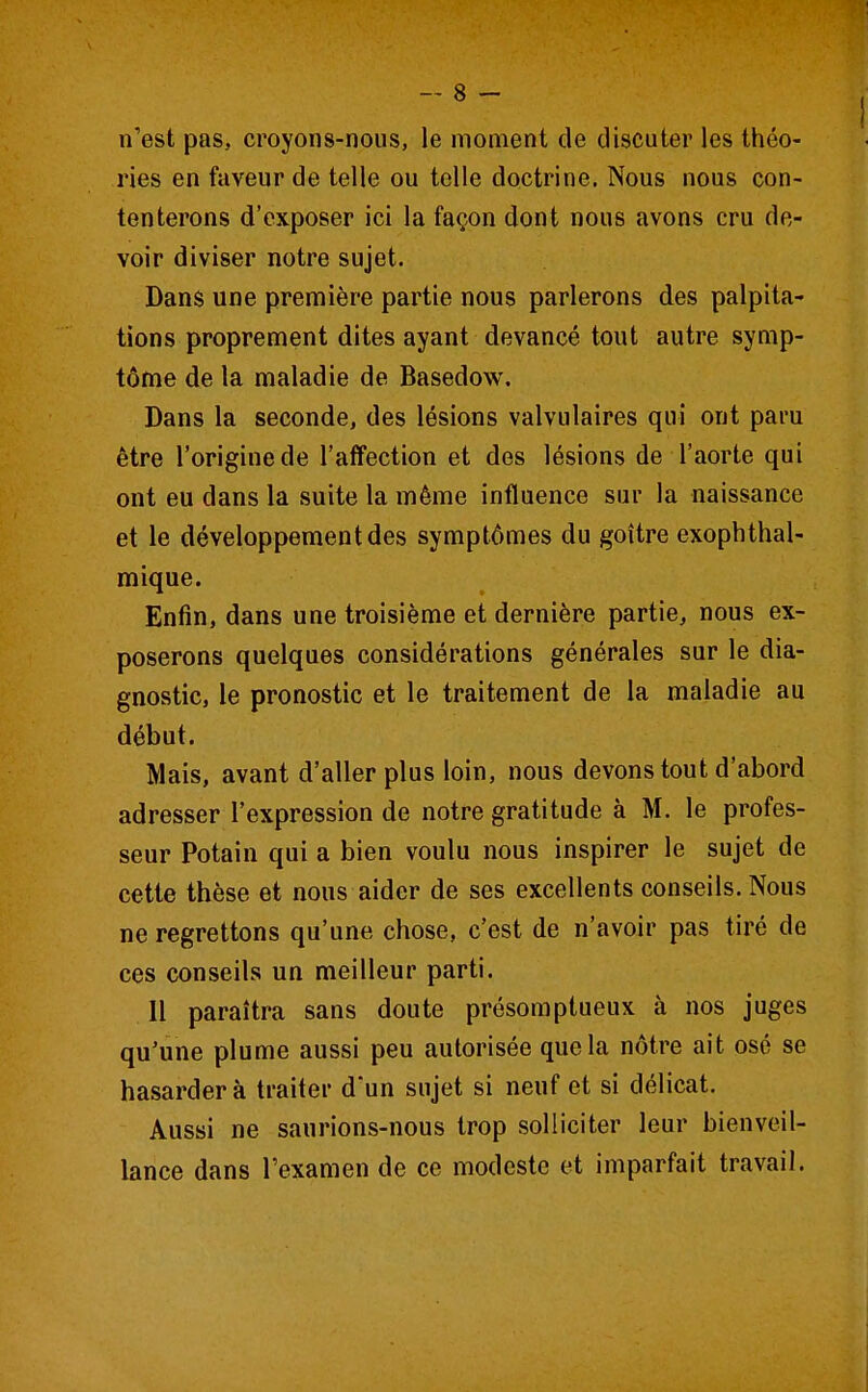 n'est pas, croyons-nous, le moment de discuter les théo- ries en faveur de telle ou telle doctrine. Nous nous con- tenterons d'exposer ici la façon dont nous avons cru de- voir diviser notre sujet. Dans une première partie nous parlerons des palpita- tions proprement dites ayant devancé tout autre symp- tôme de la maladie de Basedow. Dans la seconde, des lésions valvulaires qui ont paru être l'origine de l'affection et des lésions de l'aorte qui ont eu dans la suite la même influence sur la naissance et le développement des symptômes du goitre exophthal- mique. Enfin, dans une troisième et dernière partie, nous ex- poserons quelques considérations générales sur le dia- gnostic, le pronostic et le traitement de la maladie au début. Mais, avant d'aller plus loin, nous devons tout d'abord adresser l'expression de notre gratitude à M. le profes- seur Potain qui a bien voulu nous inspirer le sujet de cette thèse et nous aider de ses excellents conseils. Nous ne regrettons qu'une chose, c'est de n'avoir pas tiré de ces conseils un meilleur parti. Il paraîtra sans doute présomptueux à nos juges qu'une plume aussi peu autorisée que la nôtre ait osé se hasardera traiter d'un sujet si neuf et si délicat. Aussi ne saurions-nous trop solliciter leur bienveil- lance dans l'examen de ce modeste et imparfait travail.