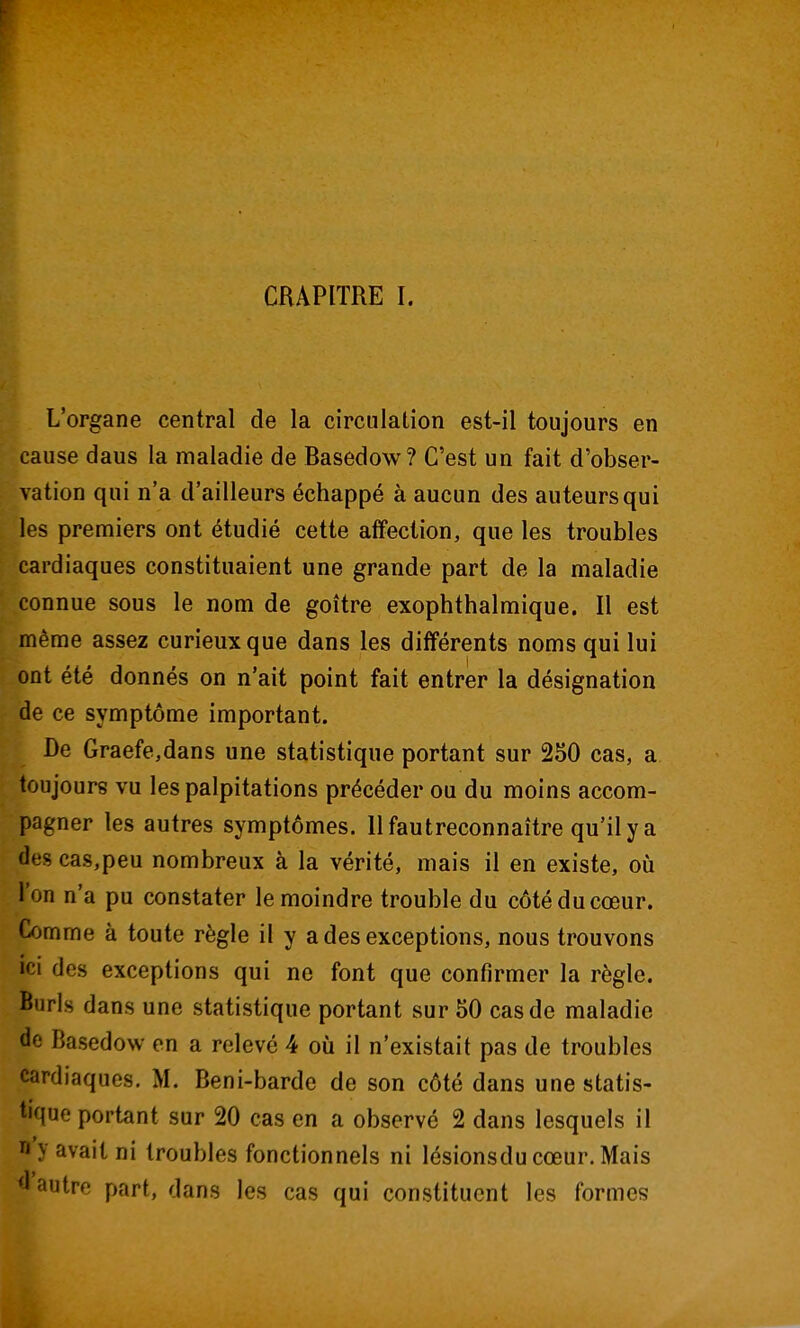 CRAPITRE I. L'organe central de la circulation est-il toujours en cause daus la maladie de Basedow? C'est un fait d'obser- vation qui n'a d'ailleurs échappé à aucun des auteurs qui les premiers ont étudié cette affection, que les troubles cardiaques constituaient une grande part de la maladie connue sous le nom de goitre exophthalmique. Il est même assez curieux que dans les différents noms qui lui ont été donnés on n'ait point fait entrer la désignation de ce symptôme important. De Graefe,dans une statistique portant sur 250 cas, a toujours vu les palpitations précéder ou du moins accom- pagner les autres symptômes. Il faut reconnaître qu'il y a des cas,peu nombreux à la vérité, mais il en existe, où l'on n'a pu constater le moindre trouble du côté du cœur. Comme à toute règle il y a des exceptions, nous trouvons ici des exceptions qui ne font que confirmer la règle. Burls dans une statistique portant sur 50 cas de maladie de Basedow en a relevé 4 où il n'existait pas de troubles cardiaques. M. Beni-barde de son côté dans une statis- tique portant sur 20 cas en a observé 2 dans lesquels il y avait ni troubles fonctionnels ni lésionsducœur.Mais 'l'autre part, dans les cas qui constituent les formes