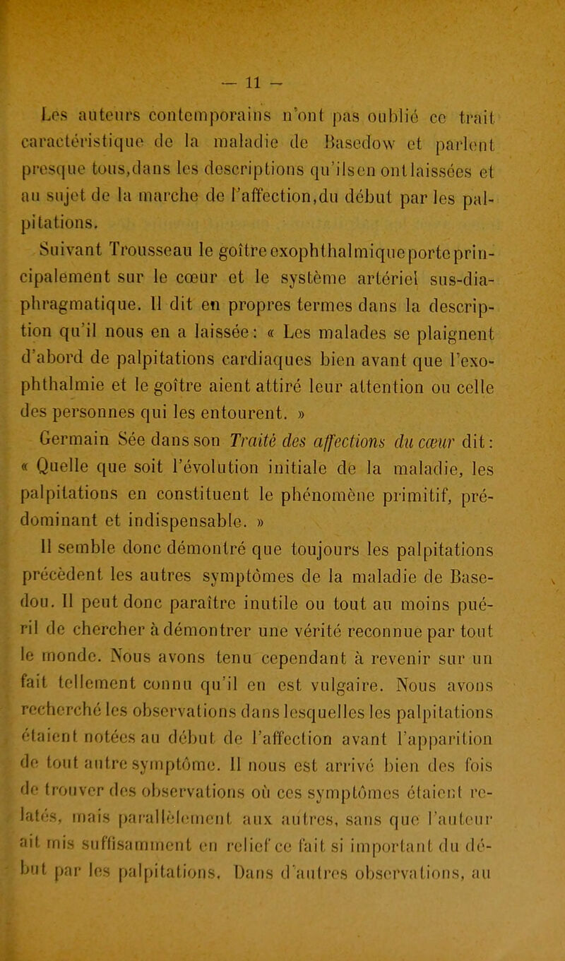 Los auteurs contcmporaius n'ont pas oublié ce trait caractéristiquo tic la maladie de Basedow et parlent presque tous,dans les descriptions qu'ilsen onllaissées et au sujet de la marche de l'affection,du début par les pal- pitations. Suivant Trousseau le goitre exophthalmique porte prin- cipalement sur le cœur et le système artériel sus-dia- phragmatique. 11 dit en propres termes dans la descrip- tion qu'il nous en a laissée : « Les malades se plaignent d'abord de palpitations cardiaques bien avant que l'exo- phthalmie et le goitre aient attiré leur attention ou celle des personnes qui les entourent. » Germain Sée dans son Traité des affections du cœur dit: « Quelle que soit l'évolution initiale de la maladie, les palpitations en constituent le phénomène primitif, pré- dominant et indispensable. » Il semble donc démontré que toujours les palpitations précèdent les autres symptômes de la maladie de Base- dou. 11 peut donc paraître inutile ou tout au moins pué- ril de chercher à démontrer une vérité reconnue par tout le monde. Nous avons tenu cependant à revenir sur un fait tellement connu qu'il en est vulgaire. Nous avons recherché les observations dans lesquelles les palpitations f'taicnt notées au début de l'affection avant l'apparition le tout autre symptôme. Il nous est arrivé bien des fois de trouver des observations où ces symptômes étaient re- latés, mais par'allèicmeiit aux autres, sans que l'auteu! -'lit mis suffisamment en relief ce fait si important du dé- b'if par les palpitations. Dans d'autres observations, au