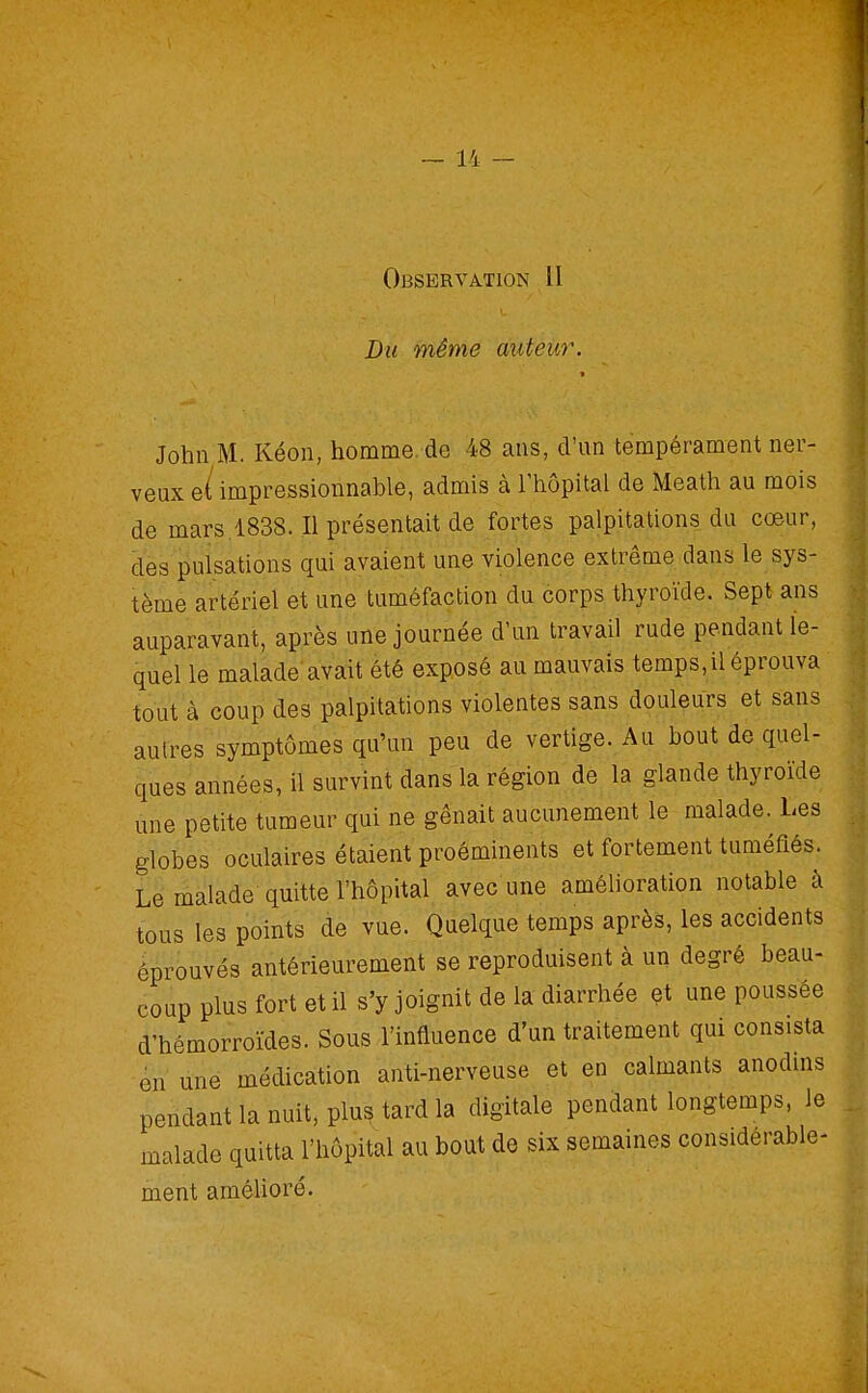 Du même àufèùr. John M. Kéon, homme, de 48 ans, d'un tempérament ner- veux e/impressionnable, admis à l'hôpital de Meath au mois de mars.1838. Il présentait de fortes palpitations du cœur, des pulsations qui avaient une violence extrême dans le sys- tème artériel et une tuméfaction du corps thyroïde. Sept ans auparavant, après une journée d'un travail rude pendant le- quel le malade avait été exposé au mauvais temps, il éprouva tout à coup des palpitations violentes sans douleurs et sans autres symptômes qu'un peu de vertige. Au bout de quel- ques années, il survint dans la région de la glande thyroïde une petite tumeur qui ne gênait aucunement le malade. Les globes oculaires étaient proéminents et fortement tuméfiés. Le malade quitte l'hôpital avec une améhoration notable à tous les points de vue. Quelque temps après, les accidents éprouvés antérieurement se reproduisent à un degré beau- coup plus fort et il s'y joignit de la diarrhée çt une poussée d'hémorroïdes. Sous l'influence d'un traitement qui consista -en une médication anti-nerveuse et en calmants anodins pendant la nuit, plu? tard la digitale pendant longtemps, le malade quitta l'hôpital au bout de six semaines considérable- ment améUoré.