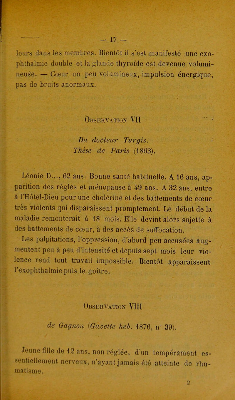 leurs dans les membres. Bientôt il s'est manifesté une exo- phthalmie double et la glande thyroïde est devenue volumi- neuse. — Cœur im peu volumineux, impulsion énergique, pas de bruits anormaux. Observation VII  ' Du docteur Turgis. Thèse de Paris (1863). Léonie D..., 62 ans. Bonne santé habituelle. A 16 ans, ap- parition des règles et ménopause à 49 ans. A 32 ans, entre à l'Hôtel-Dieu pour une cholérine et des battements de cœur très violents qui disparaissent proraptement. Le début de la maladie remonterait à 18 mois. Elle devint alors sujette à des battements de cœur, à des accès de suffocation. Les palpitations, l'oppression, d'abord peu accusées aug- mentent peu à peu d'intensité et depuis sept mois leur vio- lence rend tout travail impossible. Bientôt apparaissent l'exophthalmie puis le goitre. Observation VIII de Gagnon [Gazette heb. 1876, n 39). Jeune fille de 12 ans, non réglée, d'un tempérament es- sentiellement nerveux, n'ayant jamais été atteinte de rhu- matisme.