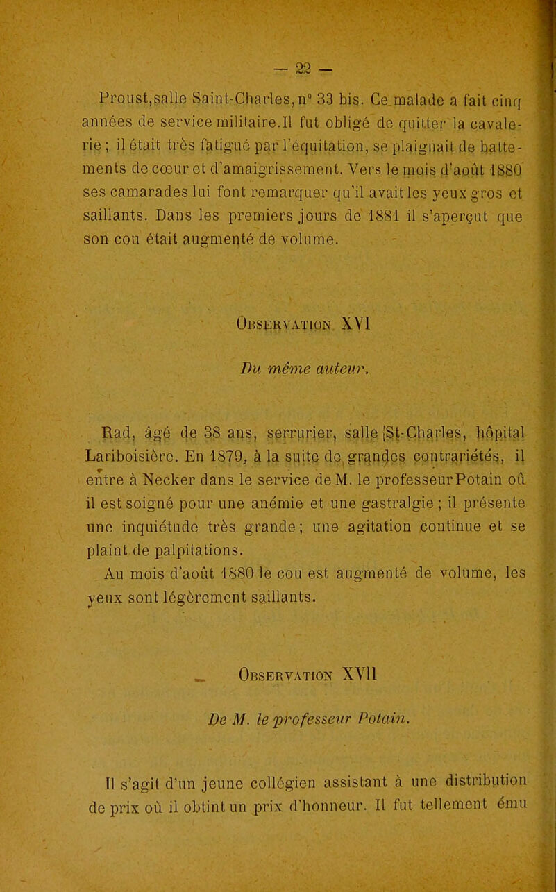 — 23 — ProList.salle Saint-Charles, n° 33 bis. Ce.malade a fait cinq années de servicemilitaire.il fut obligé de quitter la cavale- rie ; il était très fatigué par l'éqqitatiQn, se plaignait de batte- ments de cœur et d'amaigrissement. Vers le mais fj'apùt ISBO ses camarades lui font remarquer qu'il avait les yeux gros et saillants. Dans les premiers jours dé 1881 il s'aperçut que son cou était augmenté de volume. Ohskrvation XVI Du même auteur. ïlad, â^é de 38 ans, serriirier, salle |St-Çharles, hôpital Lariboisière. En 1879^ à la suite de^ grandes çontrariétés, il entre à Necker dans le service de M. le professeur Potain oii il est soigné pour une anémie et une gastralgie ; il présente une inquiétude très grande ; une agitation continue et se plaint de palpitations. Au mois d'aoiit 1S80 le cou est augmenté de volume, les yeux sont légèrement saillants. ^ Observation XVI1 De M. le 'profes&eur Potain. Il s'agit d'un jeune collégien assistant à une distribution de prix où il obtint un prix d'honneur. Il fut tellement ému