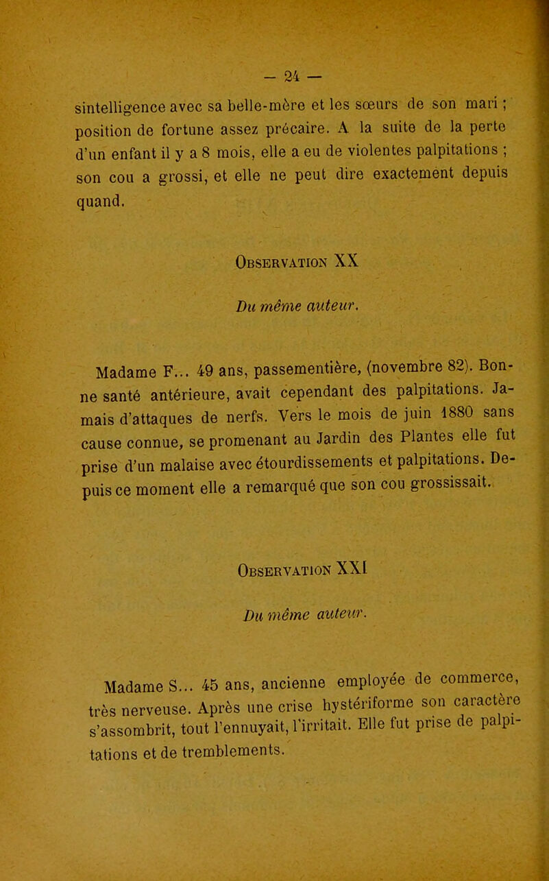 sintelligence avec sa belle-mère et les sœurs de son mari ; position de fortune assez précaire. A la suite de la perte d'un enfant il y a 8 mois, elle a eu de violentes palpitations ; son cou a grossi, et elle ne peut dire exactement depuis quand. Observation XX Du même auteur. Madame F... 49 ans, passementière, (novembre 82). Bon- ne santé antérieure, avait cependant des palpitations. Ja- mais d'attaques de nerfs. Vers le mois de juin 4880 sans cause connue, se promenant au Jardin des Plantes elle fut prise d'un malaise avec étourdissements et palpitations. De- puis ce moment elle a remarqué que son cou grossissait. Observation XXI Du même auteur. Madame S... 45 ans, ancienne employée de commerce, très nerveuse. Après une crise hystériforme son caractère s'assombrit, tout l'ennuyait, l'irritait. Elle fut prise de palpi- tations et de tremblements.