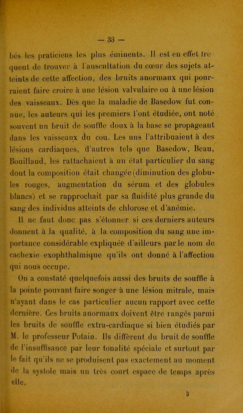 bés les praticiens les plus éminents. Il est en effet Ire- (juent de trouver à rauscultation du cœur des sujets at- teints de cette affection, des bruits anormaux qui pour- raient faire croire à une lésion valvulaire ou à une lésion des vaisseaux. Dès que la maladie de Basedow fut con- nue, les auteurs qui les premiers l'ont étudiée, ont noté souvent un bruit de souffle doux à la base se propageant dans les vaisseaux du cou. Les uns l'attribuaient à des lésions cardiaques, d'autres tels que Basedow, Beau, Bouillaud, les rattachaient à un état particulier du sang dont la composition était changée (diminution des globu- les rouges, augmentation du sérum et des globules blancs) et se rapprochait par sa fluidité plus grande du sang des individus atteints de chlorose et d'anémie. il ne faut donc pas s'étonner si ces derniers auteurs donnent à la qualité, à la composition du sang une im- portance considérable expliquée d'ailleurs par le nom de cachexie exophthalmique qu'ils ont donné à l'affection qui nous occupe. On a constaté quelquefois aussi des bruits de souffle à la pointe pouvant faire songer à une lésion mitrale, mais n'ayant dans le cas particulier aucun rapport avec cette dernière. Ces bruits anormaux doivent être rangés parmi les bruits de souffle extra-cardiaque si bien étudiés par M. le professeur Potain. Ils diffèrent du bruit de souffle de l'insuffisance par leur tonalité spéciale et surtout par le fait qu'ils ne se produisent pas exactement au moment de la systole mais un très court espace de temps après elle. 3