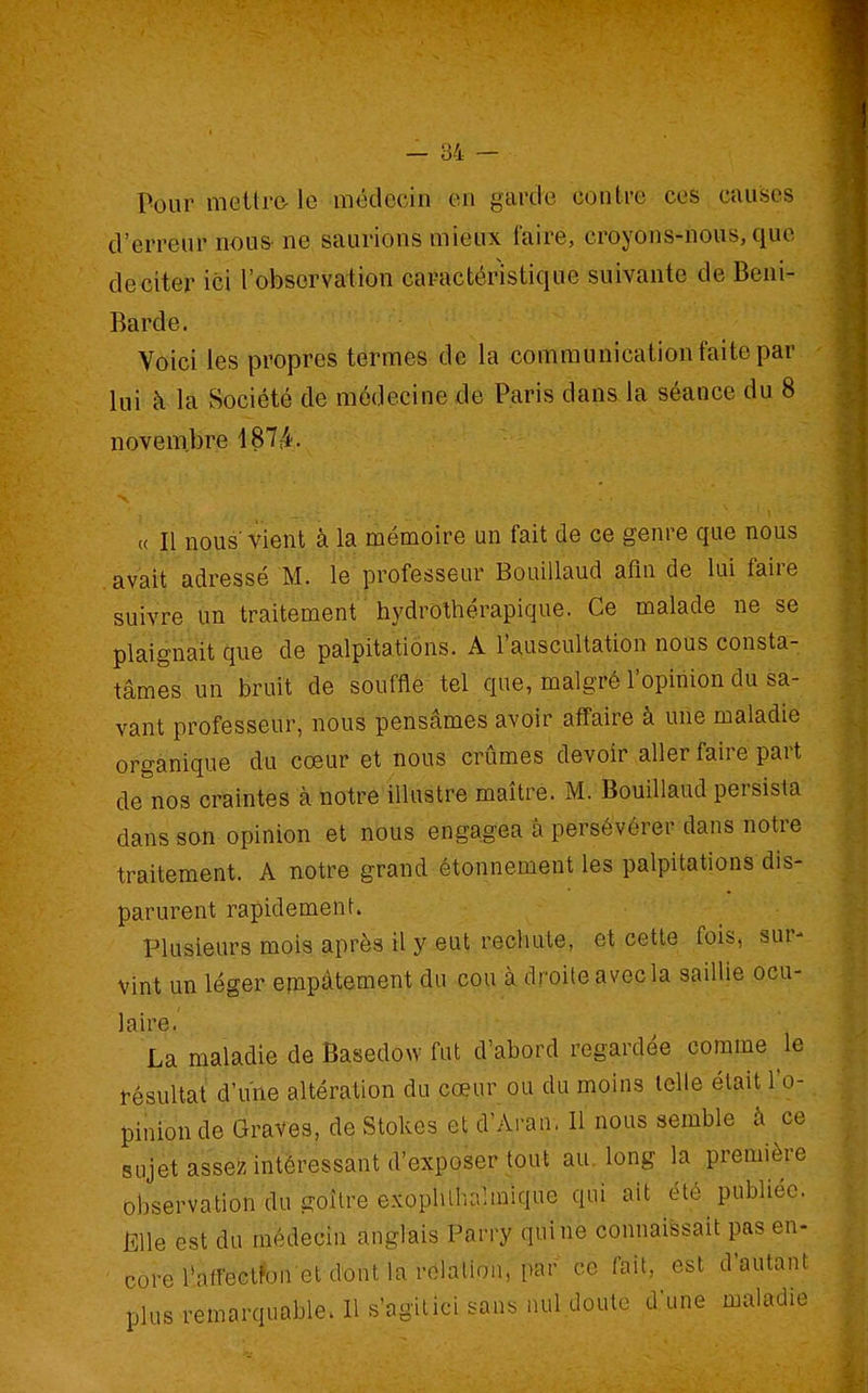 Pour mettre- le médecin en garde contre ces causes d'erreur nous- ne saurions mieux faire, croyons-nous, que de citer ici l'observation caractéristique suivante de Beni- Barde. Voici les propres termes de la communication faite par lui à la Société de médecine de Paris dans la séance du 8 novem.bre 187r4. « Il nous'vient à la mémoire un fait de ce genre que nous avait adressé M. le professeur Bouillaud afin de lui faire suivre un traitement hydrothérapique. Ce malade ne se plaignait que de palpitations. A l'auscultation nous consta- tâmes, un bruit de souffle tel que, malgré l'opinion du sa- vant professeur, nous pensâmes avoir affaire à une maladie organique du cœur et nous crûmes devoir aller faire part de^'nos craintes à notre illustre maître. M. Bouillaud persista dans son opinion et nous engagea à persévérer dans notre traitement. A notre grand étonnement les palpitations dis- parurent rapidement. Plusieurs mois après il y eut rechute, et cette fois, sur- vint un léger empâtement du cou à droite avec la saillie ocu- laire. La maladie de Basedow fut d'abord regardée comme le résultat d'une altération du cœur ou du moins telle était l'o- pinion de Graves, de Stokcs et d'Arau, Il nous semble à ce sujet assez intéressant d'exposer tout au. long la première observation du goitre exophlhahnique qui ait été publiée. Klle est du médecin anglais Parry qui ne connaissait pas en- core l'affectfonet dont la relation, par ce fait, est d'autant plus remarquable. Il s'agitici sans nul doute d'une maladie