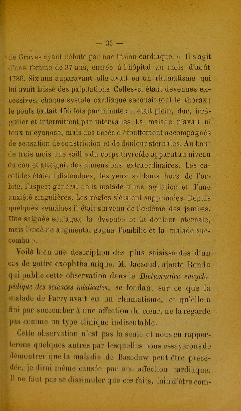 de Graves ayant débuté par une lésion cardiaque. « 11 sagit d'une femme de 37 ans, entrée à l'hôpital au mois d'août 1786. Six ans auparavant elle avait eu un rhumatisme qui lui avait laissé des palpitations. Celles-ci étant devenues ex- cessives, chaque systole cardiaque secouait tout le thorax ; le pouls battait 156 fois par minute ; il était plein, dur, irré- gulier et intermittent par intervalles. La malade n'avait ni toux ni cyanose, mais des accès d'étouffement accompagnés de sensation de constriction et de douleur sternales. Au bout de trois mois une saillie du corps thyroïde apparut au niveau du cou et atteignit des dimensions extraordinaires. Les ca- rotides étaient distendues, les yeux saillants hors de l'or- bite, l'aspect général de la malade d'une agitation et d'une anxiété singulières. Les règles s'étaient supprimées. Depuis quelques semaines il était survenu de l'œdème des jambes. Une saignée soulagea la dyspnée et la douleur sternale, mais l'œdème augmenta, gagna l'ombihc et la malade suc- comba ». Voilà bien une cl,escription des plus saisissantes d'un cas de goitre exophthalraique. M. Jaccoud, ajoute Rendu qui puljjio cette observation dans te i)ictionnairc encyclo- pédique des sciences médicales, se fondant sur ce que la malade de Parry avait eu un rhumatisme, et qu'elle a fini par succomber à une affection du cœur, ne la regarde pas comme un type clinique indiscutable. Cette observation n'est pas hi seule et nous en rappor- terons (pieiquos autres par lesquelles nous essayeronsde démontrer (jue la maladie de Bascdow peut ôtre précé- dée, je dirai môme causée par une affection cardiaque. II ne faut pas se dissimuler que ces faits, loin d'être com-