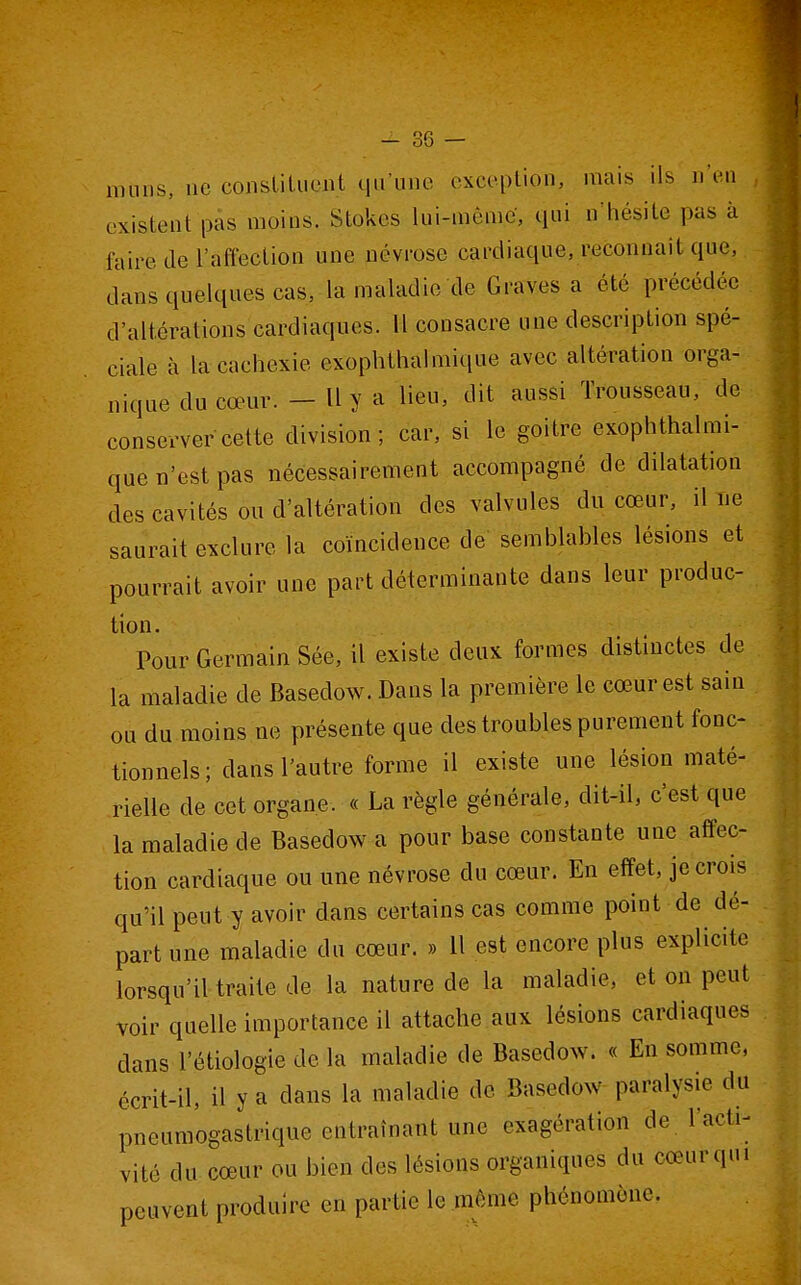 nuiiis, ne constituent qu'une exception, mais ils n'en existent pas moins. Stokes lui-même, qui n'hésite pas à faire de l'affection une névrose cardiaque, reconnaît que, dans quelques cas, la maladie de Graves a été précédée d'altérations cardiaques. 11 consacre une description spé- ciale à la cachexie exophthalmique avec altération orga- nique du cœur. - Il y a lieu, dit aussi Trousseau, de conserver cette division; car, si le goitre exophthalmi- que n'est pas nécessairement accompagné de dilatation des cavités ou d'altération des valvules du cœur, il ne saurait exclure la coïncidence de semblables lésions et pourrait avoir une part déterminante dans leur produc- tion. ■ Pour Germain Sée, il existe deux formes distmctes de la maladie de Basedow. Dans la première le cœur est sain ou du moins ne présente que des troubles purement fonc- tionnels; dans l'autre forme il existe une lésion maté- rielle de cet organe. « La règle générale, dit-il, c'est que la maladie de Basedow a pour base constante une affec- tion cardiaque ou une névrose du cœur. En effet, je crois qu'il peut y avoir dans certains cas comme point de dé- part une maladie du cœur. » Il est encore plus explicite lorsqu'il traite de la nature de la maladie, et on peut voir quelle importance il attache aux lésions cardiaques dans l'étiologie de la maladie de Basedow. « En somme, écrit-il, il y a dans la maladie de Basedow paralysie du pneumogastrique entraînant une exagération de. l'acti- vité du cœur ou bien des lésions organiques du cœur qui peuvent produire en partie le môme phénomène.