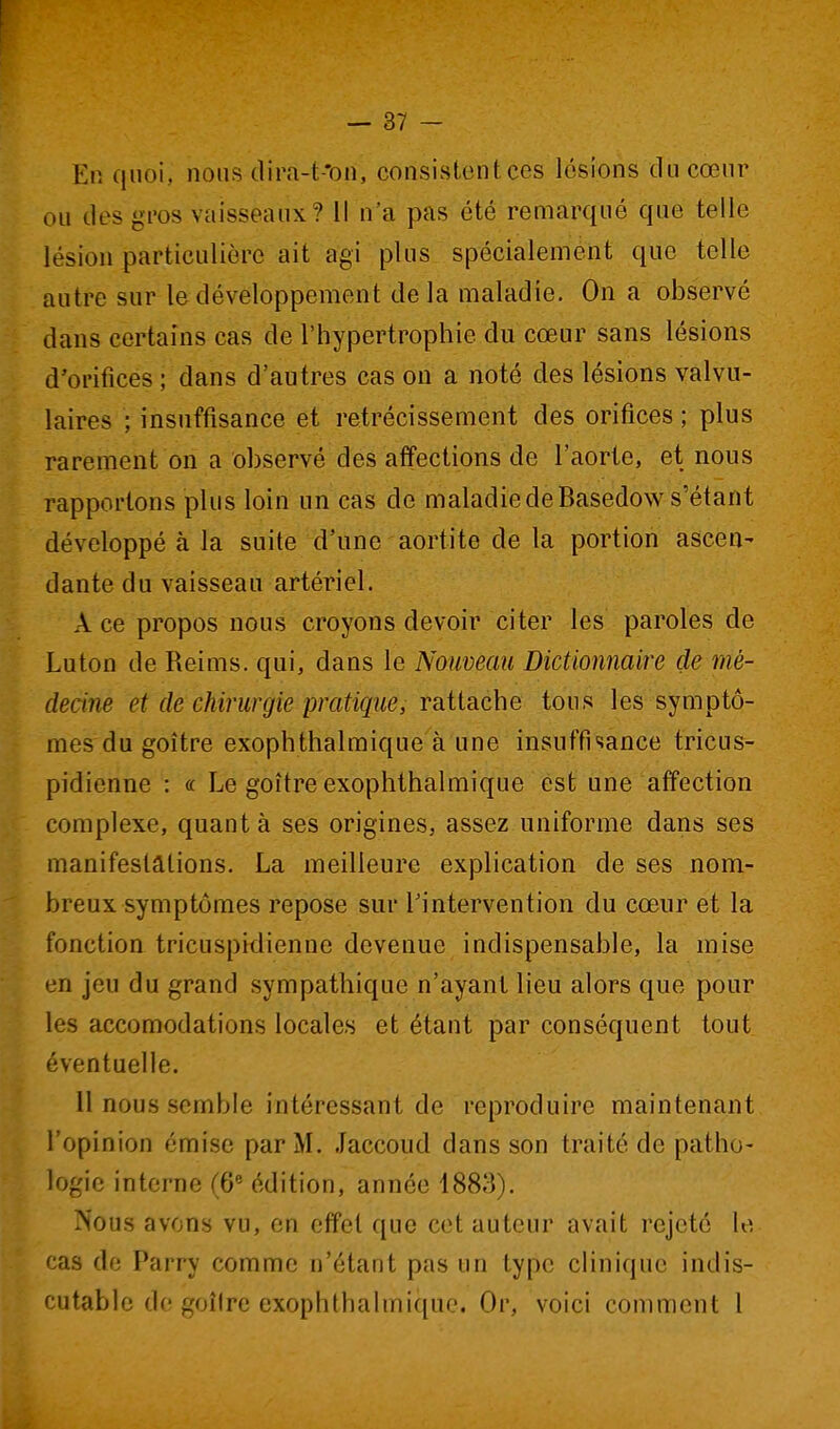 [ — 37 - En quoi, nous dira-t-'on, consistentces lésions du cœur ou des gros vaisseaux? Il n'a pas été remarqué que telle lésion particulière ait agi plus spécialement que telle autre sur le développement delà maladie. On a observé dans certains cas de l'hypertrophie du cœur sans lésions d'orifices ; dans d'autres cas on a noté des lésions valvu- laires ; insuffisance et rétrécissement des orifices ; plus rarement on a observé des affections de l'aorte, et nous rapportons plus loin un cas de maladie de Basedow s'étant développé à la suite d'une aortite de la portion ascen- dante du vaisseau artériel. A ce propos nous croyons devoir citer les' paroles de Luton de Reims, qui, dans le Nouveau Dictionnaire de mé- decine et de chirurgie pratique, Tâiiache tous les symptô- mes du goitre exophthalmique à une insuffisance tricus- pidienne : « Le goitre exophthalmique est une affection complexe, quant à ses origines, assez uniforme dans ses manifestations. La meilleure explication de ses nom- breux symptômes repose sur Tintervention du cœur et la fonction tricuspidienne devenue indispensable, la mise en jeu du grand sympathique n'ayant lieu alors que pour les accomodations locales et étant par conséquent tout éventuelle. 11 nous semble intéressant de reproduire maintenant l'opinion émise par M. Jaccoud dans son traité de patho- logie interne (6 édition, année 1883). ?^ous avons vu, en effet que cet auteur avait rejeté le cas de Parry comme n'étant pas un type clinique indis- cutable do goîire exophthalmique. Or, voici comment l