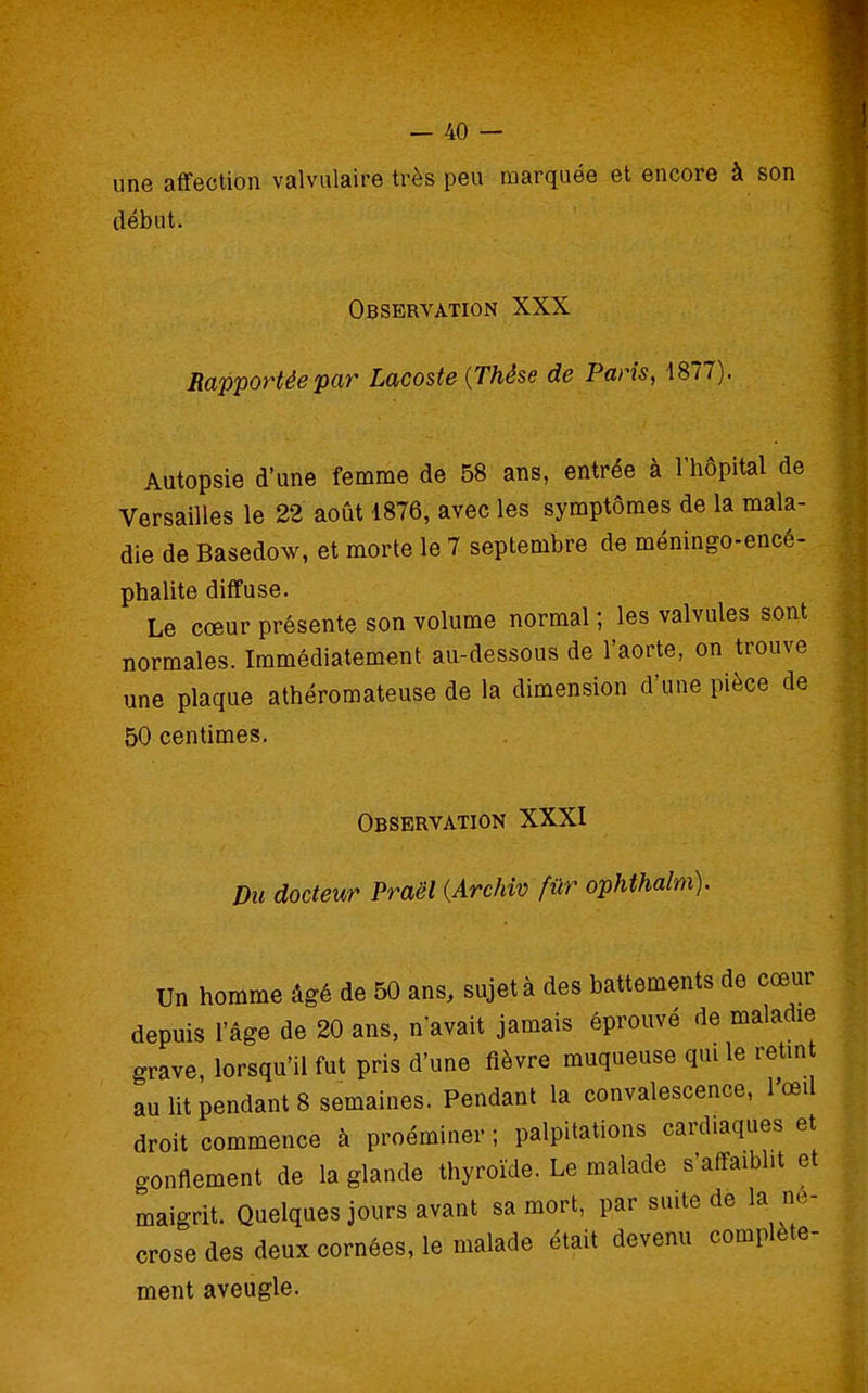 une afifection valvulaire très peu marquée et encore à son début. Observation XXX Rapportée par Lacoste {Thèse de Paris, 1877). Autopsie d'une femme de 58 ans, entrée à l'hôpital de Versailles le 22 août i876, avec les symptômes de la mala- die de Basedow, et morte le 7 septembre de méningo-encé- phalite diffuse. Le cœur présente son volume normal ; les valvules sont normales. Immédiatement au-dessous de l'aorte, on trouve une plaque athéromateuse de la dimension d'une pièce de 50 centimes. Observation XXXI Du docteur Praël {Archiv fur ophthalm). un homme âgé de 50 ans, sujet à des battements de cœur depuis l'âge de 20 ans, n avait jamais éprouvé de maladie grave, lorsqu'il fut pris d'une fièvre muqueuse qui le retmt au lit pendant 8 semaines. Pendant la convalescence, l'œil droit commence à proéminer ; palpitations cardiaques et gonflement de la glande thyroïde. Le malade s'affaiblit et maigrit. Quelques jours avant sa mort, par suite de la né- crose des deux cornées, le malade était devenu complète- ment aveugle.