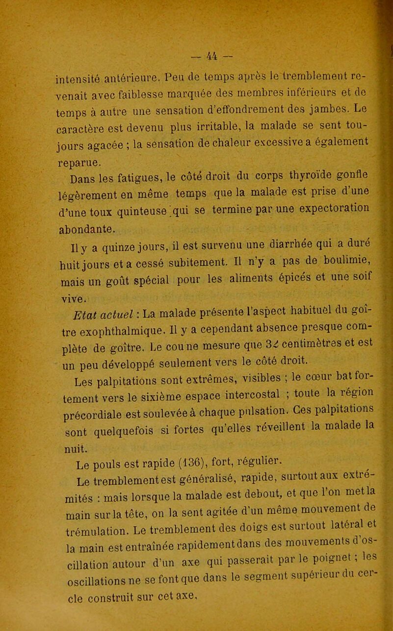 intensité antérieure. Peu de temps après le tremblement re- venait avec faiblesse marquée des membres inférieurs et do temps à autre une sensation d'effondrement des jambes. Le caractère est devenu plus irritable, la malade se sent tou- jours agacée ; la sensation de chaleur excessive a également reparue. Dans les fatigues, le côte droit du corps thyroïde gonfle légèrement en même temps que la malade est prise d'une d'une toux quinteuse ;qui se termine par une expectoration abondante. Ily a quinze jours, il est survenu une diarrhée qui a duré huitjoursetacessé subitement. Il n'y a pas de boulimie, mais un goût spécial pour les aliments épicés et une soif vive. Etat actuel : La malade présente l'aspect habituôl du goi- tre exophthalmique. Il y a cependant absence presque com- plète de goitre. Le cou ne mesure que 3^ centimètres et est un peu développé seulement vers le côté droit. Les palpitations sont extrêmes, visibles ; le cœur bat for- tement vers le sixième espace intercostal ; toute la région précordiale est soulevée à chaque pulsation. Ces palpitations sont quelquefois si fortes qu'elles réveillent la malade la nuit. Le pouls est rapide (136), fort, régulier. Le tremblement est généraUsé, rapide, surtout aux extré- mités : mais lorsque la malade est debout, et que l'on met la main sur la tête, on la sent agitée d'un même mouvement de trémulation. Le tremblement des doigs est surtout latéral et la main est entraînée rapidement dans des mouvements d'os cillation autour d'un axe qui passerait par le poignet ; les oscillations ne se font que dans le segment supérieur du cer cle construit sur cet axe.