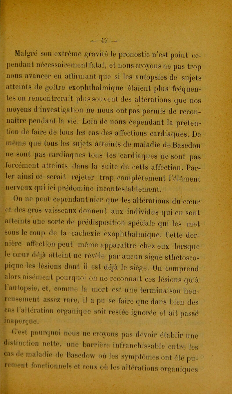 Malgré sou extrême gravité le pronostic n'est point ce- pendant nécessairement fatal, et nous croyons ne pas trop nous avancer en affirmant que si les autopsies de sujets atteints de goitre exophlhalmique étaient plus fréquen- tes on rencontrerait plus souvent des altérations que nos moyens d^investigation ne nous ont pas permis de recon- naître pendant la vie. Loin de nous cependant la préten- tion de faire de tous les cas des affections cardiaques. De même que tous les sujets àtteints de maladie deBasedou ne sont pas cardiaques tous les cardiaques ne sont pas .forcément atteints dans la suite de cetts affection. Par- ler ainsi ce serait rejeter trop complètement l'élément nerveux qui ici prédomine incontestablement. On ne peut cependant nier que les altérations du cœur et des gros vaisseaux donnent aux individus qui en sont fitteints une sorte de prédisposition spéciale qui les met 'lis le coup de la cachexie exophthalmique. Cette der- iiif-re affection peut môme apparaître chez eux lorsque le cœur déjà atteint ne révèle par aucun signe sthétosco- pique les lésions dont il est déjà le siège. On comprend alors aisément pourquoi on ne reconnaît ces lésions qu'à l'autopsie, et, comme la mort est une terminaison heu- reusement assez rare, il a pu se faire que dans bien des cas raltérution organique soit restée ignorée et ait passé inaperçue. C'est pourquoi nous ne croyons pas devoir établir une distinction nette, une barrière infranchissable entre les cas do malaflie de Hasedow où les symptômes ont été pu- rnent fonctionnels et ceux où l^s nlférations organiques