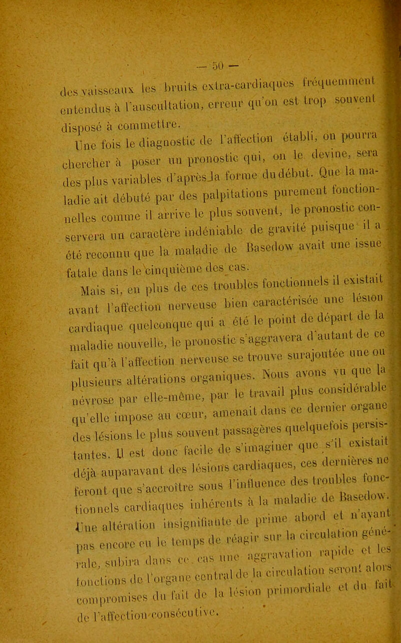 dc..vu,.s«ui. les bruits cxtra-cardiaqubs fréquemment en'teudus à l'auscultation, erreur qu'on est trop souvent, disposé à coninietlre. line fois le diagnostic de raffectipn établi, on pourra chercber à poser un pronostic qui. .m l.' devine sera des plus variables d'aprèsJa forme du début. Que la ma- ladie ait débuté par des palpitations purement tonct.on- nelles comme il arrive le plus souvent, le pronosUc con-.. servera «n caractère indéniable de gravité puisque d a été reconnu que la maladie de Basedow avait m.e .ssue. fatale dans lecinquièraedes_cas. / Mais si, en plus de ces ti-oubles fonctionnels d exista, avant Taffection nerveuse bien caractérisée une ^les.ot| cardiaque quelconque qui a été le point de dépar de , „,,k,die nouvelle, le pronostic s'aggravera d autant de c fuit qu'à raffectiou nerveuse se trouve surajoutée une o plusieurs altérations organiques. Nous avons vu que évrose par elle-»éme, par le travail plus eons.dentb HU-elle impose au cœur, amenait dans ce dermer orgaa L lésions le plus souvent passagères quelqueto.s per. s entes. U est denc facile de s'imaginer qnr ,^ d exista, déjà auparavant des lésions cardiaques, ces dern.eres o te ont ;.e s'accroître sous l'inllueuco - Uonnels cardiaques inhérents à la «ala .e de^Ba u o 1-,H, alléralion insignilial.te.de pnme abord et n a>a . .„ I,. tomos de réagir sur la circulation gen mis encore eu le temps uç icof, ■ i, „. i „le snbim 'dans cc. cas une aggravalion rapide ot l m;tLsdol'organ,centr,ldelaci^ulattons^o^^ eompromises du fait de la lésion primordiale et du do raft'ociioli fonsôcntivc