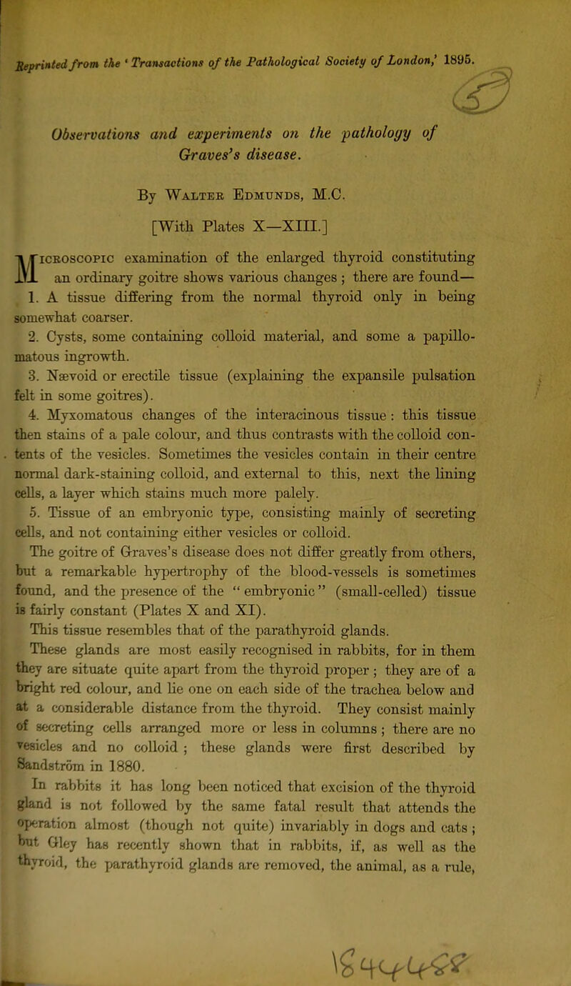 Seprinled from the 'Transactions of the Pathological Society of London,' 1895 Observations and experiments on the pathology of Graves's disease. By Walteb Edmunds, M.C. [With Plates X—XIII.] MiCEOscopic examination of the enlarged thyroid constituting an ordinary goitre shows various changes ; there are found— 1. A tissue differing from the normal thyroid only in being somewhat coarser. 2. Cysts, some containing colloid material, and some a papillo- matous ingrowth. 3. Nsevoid or erectile tissue (explaining the expansile pulsation felt in some goitres). 4. Myxomatous changes of the interacinous tissue : this tissue then stains of a pale colour, and thus contrasts with the colloid con- tents of the vesicles. Sometimes the vesicles contain in their centre normal dark-staining colloid, and external to this, next the lining cells, a layer which stains much more palely. 5. Tissue of an embryonic type, consisting mainly of secreting cells, and not containing either vesicles or colloid. The goitre of G-raves's disease does not differ greatly from others, but a remarkable hypertrophy of the blood-vessels is sometimes found, and the presence of the  embryonic  (small-celled) tissue is fairly constant (Plates X and XI). This tissue resembles that of the parathyroid glands. These glands are most easily recognised in rabbits, for in them they are situate quite apart from the thyroid j^roper ; they are of a bright red colour, and lie one on each side of the trachea below and at a considerable distance from the thyroid. They consist mainly of secreting cells arranged more or less in columns; there are no ▼esicles and no colloid ; these glands were first described by Sandstrom in 1880. In rabbits it has long been noticed that excision of the thyroid gland is not followed by the same fatal result that attends the operation almost (though not quite) invariably in dogs and cats ; but Gley has recently shown that in rabbits, if, as well as the thyroid, the parathyroid glands are removed, the animal, as a rule,