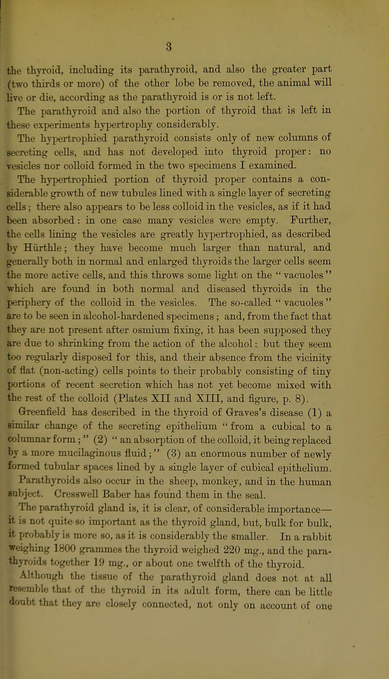 the thyroid, including its parathyroid, and also the greater part (two thii'ds or more) of the other lobe be removed, the animal will live or die, according as the parathyi'oid is or is not left. The parathyroid and also the portion of thyroid that is left in these experiments hypertrophy considerably. The hypertrophied parathyroid consists only of new columns of secreting cells, and has not developed into thyroid proper: no vesicles nor colloid formed in the two specimens I examined. The hypertrophied portion of thyroid proper contains a con- siderable growth of new tubules lined with a single layer of secreting cells; there also appears to be less colloid in the vesicles, as if it had been absorbed: in one case many vesicles were empty. Further, the cells lining the vesicles are greatly hypertrophied, as described by Hiirthle; they have become much larger than natural, and generally both in normal and enlarged thyroids the larger cells seem the more active cells, and this throws some light on the  vacuoles  which are found in both normal and diseased thyroids in the periphery of the colloid in the vesicles. The so-called  vacuoles  are to be seen in alcohol-hardened specimens ; and, from the fact that they are not present after osmium fixing, it has been supposed they are due to shrinking from the action of the alcohol: but they seem too regularly disposed for this, and their absence from the vicinity of flat (non-acting) cells points to their probably consisting of tiny portions of recent secretion which has not yet become mixed with the rest of the colloid (Plates XII and XIII, and figure, p. 8). Greenfield has described in the thyroid of Grraves's disease (1) a similar change of the secreting epithelium  from a cubical to a columnar form;  (2)  an absorption of the colloid, it being replaced by a more mucilaginous fluid;  (3) an enormous number of newly formed tubidar spaces lined by a single layer of cubical epithelium. Parathyroids also occTir in the sheep, monkey, and in the human subject. Cresswell Baber has found them in the seal. The parathyroid gland is, it is clear, of considerable importance— it is not quite so important as the thyroid gland, but, bulk for bulk, it probably is more so, as it is considerably the smaller. In a rabbit weighing 1800 grammes the thyroid weighed 220 mg., and the para- thyroids together 19 mg., or about one twelfth of the thyi-oid. Although the tissue of the parathyroid gland does not at all resemble that of the thyroid in its adult form, there can be little doubt that they are closely connected, not only on account of one