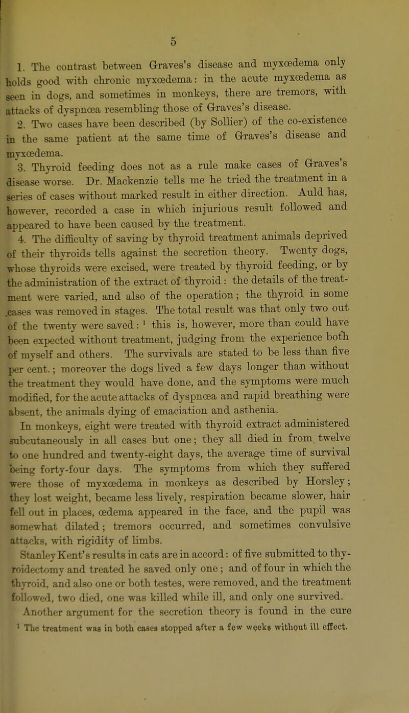 1. The contrast between Graves's disease and myxcedema only holds good with chronic myxcedema: in the acute myxcedema as seen in dogs, and sometimes in monkeys, there are tremors, with attacks of dyspnoea resembling those of Graves's disease. 2. Two cases have been described (by Sollier) of the co-existence in the same patient at the same time of G-raves's disease and myxcedema. 3. Thyroid feeding does not as a rule make cases of G-raves's disease worse. Dr. Mackenzie tells me he tried the treatment in a series of cases without marked result in either direction. Auld has, however, recorded a case in which injurious result followed and appeared to have been caused by the treatment. 4. The difficulty of saving by thyroid treatment animals deprived of their thyroids teUs against the secretion theory. Twenty dogs, whose thyroids were excised, were treated by thyroid feeding, or by the administration of the extract of thyroid: the details of the treat- ment were varied, and also of the operation; the thyroid in some .cases was removed in stages. The total result was that only two out of the twenty were saved: ' this is, however, more than could have been expected without treatment, judging from the experience botTi of myself and others. The survivals are stated to be less than five per cent.; moreover the dogs lived a few days longer than without the treatment they would have done, and the symptoms were much modified, for the acute attacks of dyspnoea and rapid breathing were absent, the animals dying of emaciation and asthenia. In monkeys, eight were treated with thyroid extract administered subcutaneously in aU cases but one; they all died in from, twelve to one hundred and twenty-eight days, the average time of survival being forty-four days. The symptoms from which they suffered were those of myxcedema in monkeys as described by Horsley; they lost weight, became less lively, respiration became slower, hair fell out in places, oedema appeared in the face, and the pupil was somewhat dilated; tremors occuiTed, and sometimes convulsive attacks, with rigidity of limbs. Stanley Kent's results in cats are in accord: of five submitted to thy- roidectomy and treated he saved only one ; and of four in which the thyroid, and also one or both testes, were removed, and the treatment followed, two died, one was killed while ill, and only one survived. Another argument for the secretion theory is found in the cure ' The treatment was in both cases stopped after a few wqelcs without ill effect.