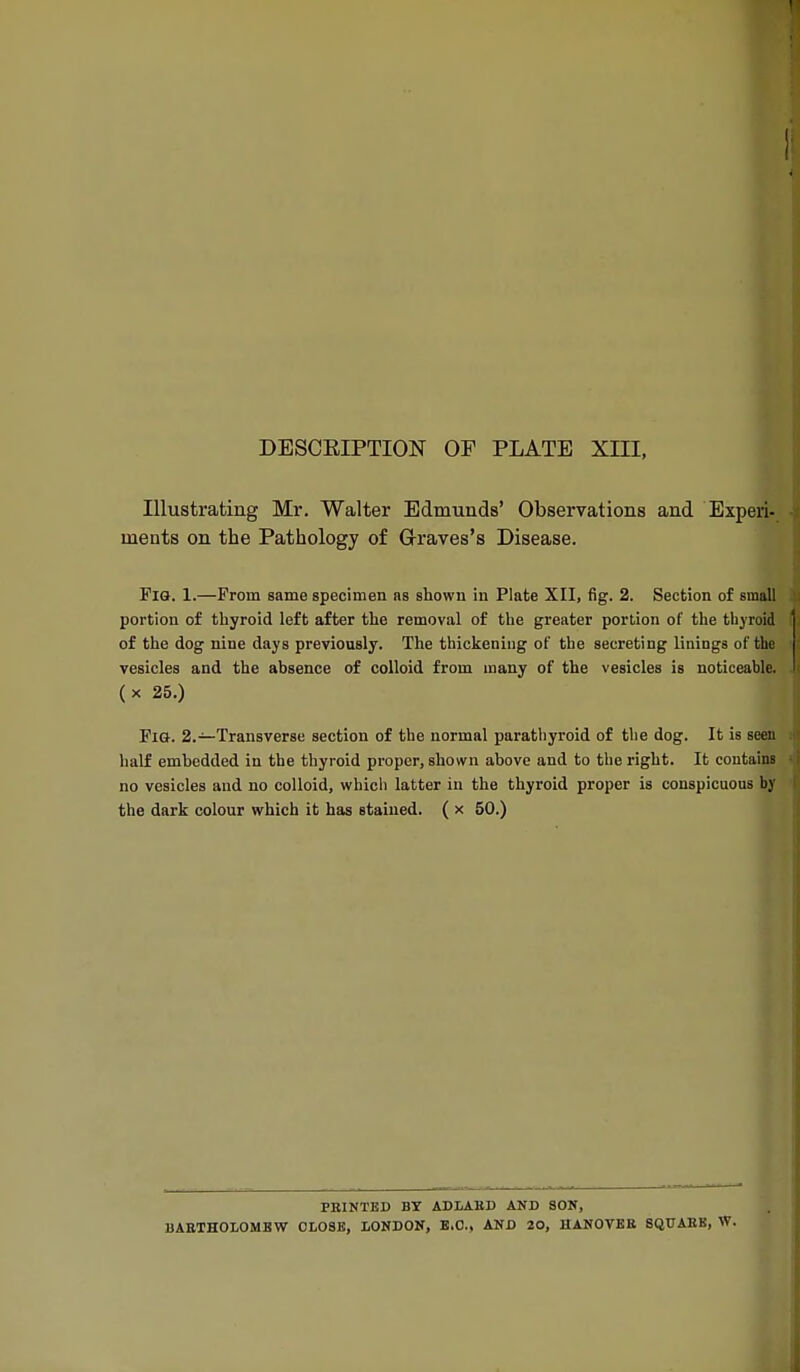 Illustrating Mr. Walter Edmunds' Observations and Experi- ments on the Pathology of Graves's Disease. Pig. 1.—From same specimen as shown in Plate XII, fig. 2. Section of small portion of thyroid left after the removal of the greater portion of the thyroid of the dog nine days previously. The thickening of the secreting linings of the vesicles and the absence of colloid from many of the vesicles is noticeable, (x 25.) Pl&. 2.—Transverse section of the normal parathyroid of tlie dog. It is seen half embedded in the thyroid proper, shown above and to the right. It contains no vesicles and no colloid, which latter in the thyroid proper is conspicuous by the dark colour which it has stained. ( x 50.) FEINTED BY ADLAED AND SON, BAETHOLOMBW 0L08B, LONDON, B.C., AND 20, UANOVBE SQUAES, W.