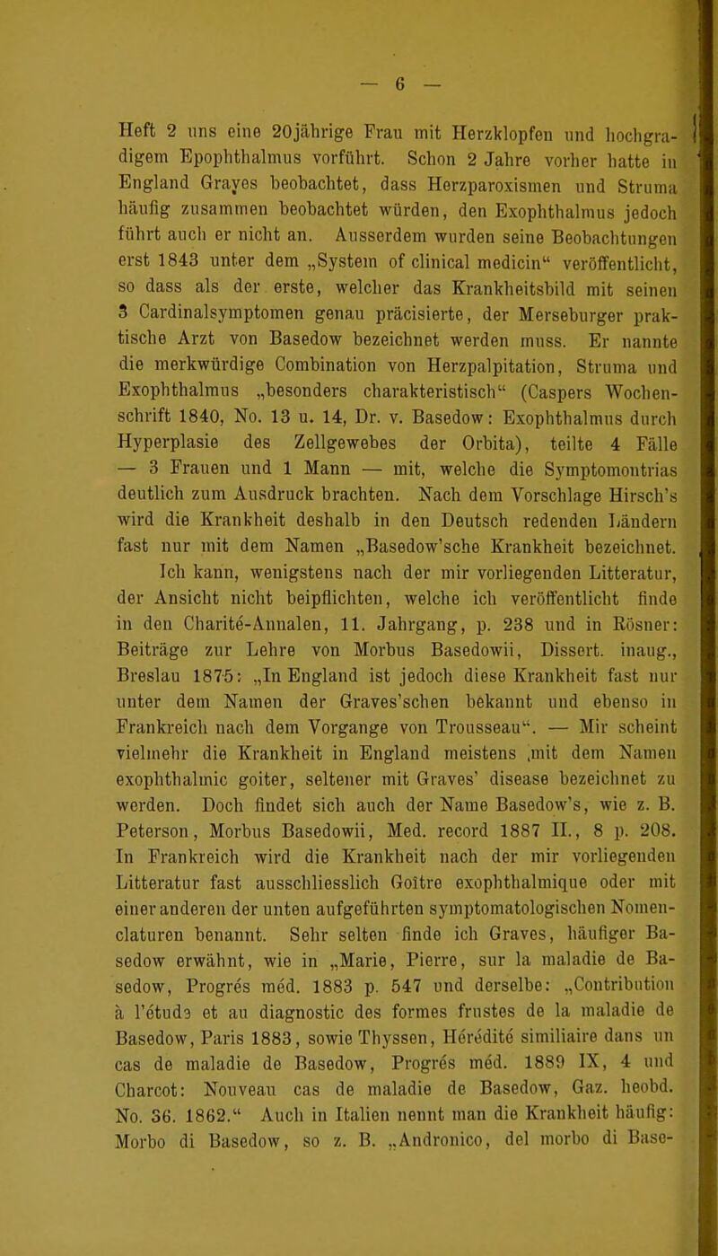 Heft 2 uns eine 20jährige Frau mit Herzklopfen und hochgra- digem Epophthalmus vorführt. Schon 2 Jahre vorher hatte in England Graves beobachtet, dass Herzparoxismen und Struma häufig zusammen beobachtet würden, den Exophthalmus jedoch führt auch er nicht an. Ausserdem wurden seine Beobachtungen erst 1843 unter dem „System of clinical medicin veröffentlicht, so dass als der erste, welcher das Krankheitsbild mit seinen 3 Cardinalsyrnptomen genau präcisierte, der Merseburger prak- tische Arzt von Basedow bezeichnet werden rnuss. Er nannte die merkwürdige Combination von Herzpalpitation, Struma und Exophthalmus „besonders charakteristisch (Caspers Wochen- schrift 1840, No. 13 u. 14, Dr. v. Basedow: Exophthalmus durch Hyperplasie des Zellgewebes der Orbita), teilte 4 Fälle — 3 Frauen und 1 Mann — mit, welche die Symptomoutrias deutlich zum Ausdruck brachten. Nach dem Vorschlage Hirsch's wird die Krankheit deshalb in den Deutsch redenden Ländern fast nur mit dem Namen „Basedow'sche Krankheit bezeichnet. Ich kann, wenigstens nach der mir vorliegenden Litteratur, der Ansicht nicht beipflichten, welche ich veröffentlicht finde in den Charite-Annalen, 11. Jahrgang, p. 238 und in Kösner: Beiträge zur Lehre von Morbus Basedowii, Dissort. inaug., Breslau 1875: „In England ist jedoch diese Krankheit fast nur unter dem Namen der Graves'schen bekannt und ebenso in Frankreich nach dem Vorgange von TrousseauLi. — Mir scheint vielmehr die Krankheit in England meistens .mit dem Namen exophthalmic goiter, seltener mit Graves' disease bezeichnet zu werden. Doch findet sich auch der Name Basedow's, wie z.B. Peterson, Morbus Basedowii, Med. record 1887 IL, 8 p. 208. In Frankreich wird die Krankheit nach der mir vorliegenden Litteratur fast ausschliesslich Goltre exophthalmique oder mit einer anderen der unten aufgeführten symptomatologischen Nomen- claturen benannt. Sehr selten finde ich Graves, häufiger Ba- sedow erwähnt, wie in „Marie, Pierre, sur la maladie de Ba- sedow, Progres med. 1883 p. 547 und derselbe: „Contributiou ä l'etuda et au diagnostic des formes frustes de la maladie de Basedow, Paris 1883, sowie Thyssen, Heredite similiaire dans un cas de maladie de Basedow, Progres med. 1889 IX, 4 und Charcot: Nouveau cas de maladie de Basedow, Gaz. heobd. No. 36. 1862. Auch in Italien nennt man die Krankheit häufig: Morbo di Basedow, so z. B. „Andronico, del morbo di Base-