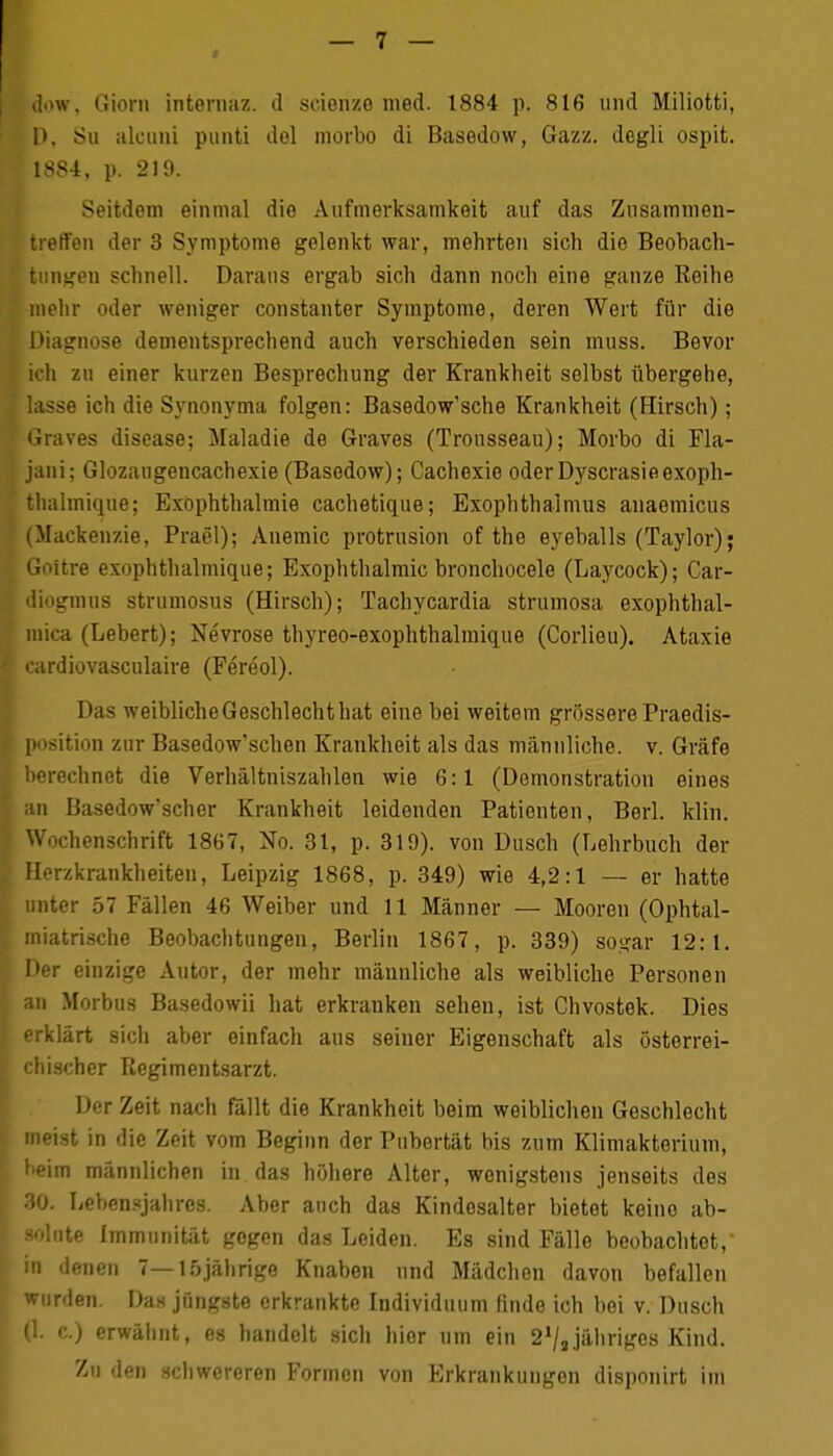 jjow, Giorn internaz. d seienze med. 1884 p. 816 und Miliotti, 1), Sn alconi punti del morbo di Basedow, Gazz. degli ospit. 1884, p. 219. Seitdem einmal die Aufmerksamkeit auf das Zusammen- treffen der 3 Symptome gelenkt war, mehrten sich die Beobach- tungen schnell. Daraus ergab sich dann noch eine ganze Reihe mehr oder weniger constanter Symptome, deren Wert für die Diagnose dementsprechend auch verschieden sein muss. Bevor ich zu einer kurzen Besprechung der Krankheit selbst übergehe, lasse ich die Synonyma folgen: Basedow'sche Krankheit (Hirsch); Braves disease; Maladie de Graves (Trousseau); Morbo di Fla- jani; Glozaugencachexie (Basedow); Cachexie oder Dyscrasieexoph- tlialmique; Exophthalmie cachetique; Exophthalmus anaemicus (Mackenzie, Prael); Anemic Protrusion of the eyeballs (Taylor); Goitre exophthalmique; Exophthalmie bronchocele (Laycock); Car- diogmus strumosus (Hirsch); Tachycardia strumosa exophthal- mica (Lebert); Nevrose thyreo-exophthalmique (Corlieu). Ataxie cardiovasculaire (Fereol). Das weibliche Geschlecht hat eine bei weitem grössere Praedis- position zur Basedow'schen Krankheit als das männliche, v. Gräfe berechnet die Verhältniszahlen wie 6:1 (Demonstration eines an Basedow'scher Krankheit leidenden Patienten, Berl. klin. Wochenschrift 1867, No. 31, p. 319). von Dusch (Lehrbuch der Herzkrankheiten, Leipzig 1868, p. 349) wie 4,2:1 — er hatte unter 57 Fällen 46 Weiber und 11 Männer — Mooren (Ophtal- miatrische Beobachtungen, Berlin 1867, p. 339) sogar 12:1. Der einzige Autor, der mehr männliche als weibliche Personen ;m Morbus Basedowii hat erkranken sehen, ist Chvostek. Dies erklärt sich aber einfach aus seiner Eigenschaft als österrei- chischer Regimentsarzt. Der Zeit nach fällt die Krankheit beim weiblichen Geschlecht meist in die Zeit vom Beginn der Pubertät bis zum Klimakterium, heim männlichen in das höhere Alter, wenigstens jenseits des 30. Lebensjahres. Aber auch das Kindesalter bietet keino ab- solute Immunität gegen das Leiden. Es sind Fälle beobachtet, in denen 7—15jährige Knaben und Mädchen davon befallen wurden. Das jüngste erkrankte Individuum finde ich bei v. Dusch (1. c.) erwähnt, es handelt sich hier um ein 21/3jähriges Kind. Zu den schwereren Formen von Erkrankungen disponirt im