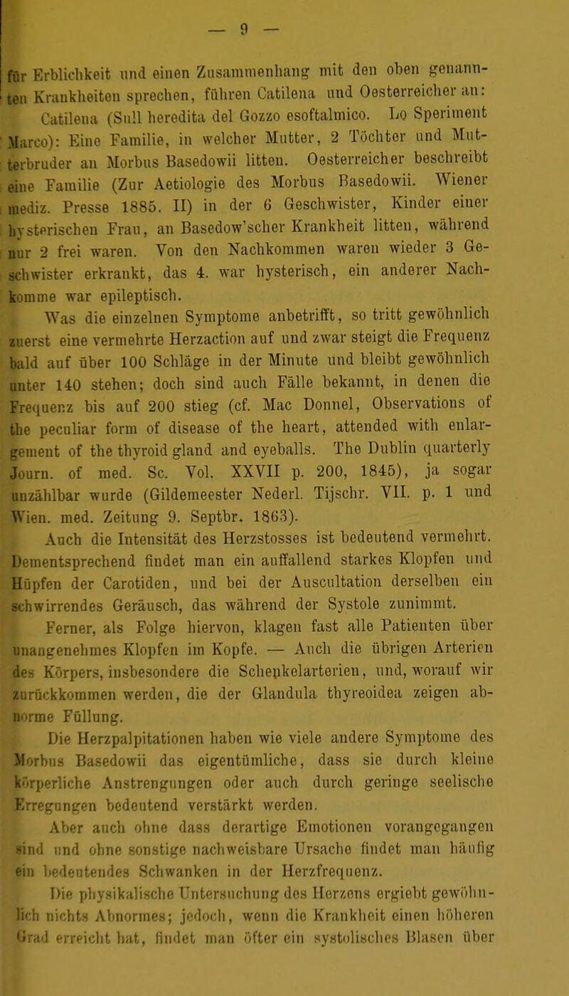 für Erblichkeit und einen Zusammenhang mit den oben genann- ten Krankheiten sprechen, führen Catilena und Oesterreicher an: Catilena (Süll heredita del Gozzo esoftalmico. Lo Sperhnent Marco): Eine Familie, in welcher Mutter, 2 Töchter und Mut- terbruder an Morbus Basedowii litten. Oesterreicher beschreibt eine Familie (Zur Aetiologie des Morbus Basedowii. Wiener mediz. Presse 1885. II) in der 6 Geschwister, Kinder einer hysterischen Frau, an Basedow'scher Krankheit litten, während nur 2 frei waren. Von den Nachkommen waren wieder 3 Ge- schwister erkrankt, das 4. war hysterisch, ein anderer Nach- komme war epileptisch. Was die einzelnen Symptome anbetrifft, so tritt gewöhnlich zuerst eine vermehrte Herzaction auf und zwar steigt die Frequenz bald auf über 100 Schläge in der Minute und bleibt gewöhnlich unter 140 stehen; doch sind auch Fälle bekannt, in denen die Frequenz bis auf 200 stieg (cf. Mac Donnel, Observations of the peculiar form of disease of the heart, attended with enlar- gement of the thyroid gland and eyeballs. The Dublin quarterly Journ. of med. Sc. Vol. XXVII p. 200, 1845), ja sogar unzählbar wurde (Gildemeester Nederl. Tijschr. VII. p. 1 und Wien. med. Zeitung 9. Septbr. 1863). Auch die Intensität des Herzstosses ist bedeutend vermehrt. Dementsprechend findet man ein auffallend starkes Klopfen und Hüpfen der Carotiden, und bei der Auscultation derselben ein schwirrendes Geräusch, das während der Systole zunimmt. Ferner, als Folge hiervon, klagen fast alle Patienten über unangenehmes Klopfen im Kopfe. — Auch die übrigen Arterien des Körpers, insbesondere die Schenkelarterien, und, worauf wir zurückkommen werden, die der Glandula thyreoidea zeigen ab- norme Füllung. Die Herzpalpitationen haben wie viele andere Symptome des Morbus Basedowii das eigentümliche, dass sie durch kleine körperliche Anstrengungen oder auch durch geringe seelische Erregungen bedeutend verstärkt werden. Aber auch ohne dass derartige Emotionen vorangegangen sind und ohne sonstige nachweisbare Ursache findet man häufig ein bedeutendes Schwanken in der Herzfrequenz. Die physikalische Untersuchung des Herzons ergiebt gewöhn- lich nichts Abnormes; jedoch, wenn die Krankheit einen höheron Grad erreicht hat, findet man öfter ein systolisches Blasen über