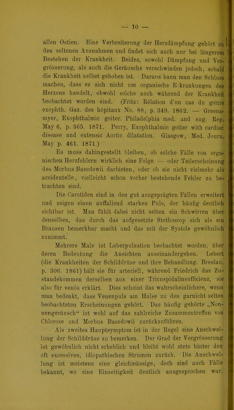 allen Ostien. Eine Verbreiterung der Herzdämpfung gehört zu den seltenen Ausnahmen und findet sich auch nur bei längerem Bestehen der Krankheit, Beides, sowohl Dämpfung und Ver- grösserung, als auch die Geräusche verschwinden jedoch, sobald die Krankheit selbst gehoben ist. Daraus kann man den Schluss machen, dass es sich nicht um organische Erkrankungen des Herzens handelt, obwohl solche auch währond der Krankheit 'beobachtet worden sind. (Fritz: Relation d'un cas du goitre exophth. Gaz. des höpitaux No. 88, p. 349. 1862. — Greena- myer, Exophthalmic goiter. Philadelphia med. and sug. Rep. May 6, p. 365. 1871. Perry, Exophthalmic goiter with cardiac disease and extensic Aortic dilatation. Glasgow, Med. Journ. May p. 461. 1871.) Es muss dahingestellt bleiben, ob solche Fälle von orga- nischen Herzfehlern wirklich eine Folge — oder Teilerscheinung des Morbus Basedowii darbieten, oder ob sie nicht vielmehr als accidentelle, vielleicht schon vorher bestehende Fehler zu be- trachten sind. Die Carotiden sind in den gut ausgeprägten Fällen erweitert und zeigen einen auffallend starken Puls, der häufig deutlich sichtbar ist. Man fühlt dabei nicht selten ein Schwirren über denselben, das durch das aufgesetzte Stethoscop sich als ein Brausen bemerkbar macht und das mit der Systole gewöhnlich zunimmt. Mehrere Male ist Loberpulsation beobachtet worden, über deren Bedeutung die Ansichten auseinandergehen. Lebert (die Krankheiten der Schilddrüse und ihre Behandlung. Breslau, p. 306. 1861) hält sie für arteriell, während Friedrich das Zu- standekommen derselben aus einer Tricuspidalinsufficienz, sie also für venös erklärt. Dies scheint das wahrscheinlichere, wenn man bedenkt, dass Venenpuls am Halse zu den garnicht selten beobachteten Erscheinungen gehört. Das häufig gehörte ,,Non- nengeräusch ist wohl auf das zahlreiche Zusammentreffen von Chlorose und Morbus Basedowii zurückzuführen. Als zweites Hauptsymptom ist in der Regel eine Anschwel- lung der Schilddrüse zu bemerken. Der Grad der Vergrößerung ist gewöhnlich nicht erheblich und bleibt wohl stets hinter den oft excessiven, idiopathischen Strumen zurück. Die Anschwel- lung ist meistens eine gleichmässige, doch sind auch Fälle bekannt, wo eine Einseitigkeit deutlich ausgesprochen war.