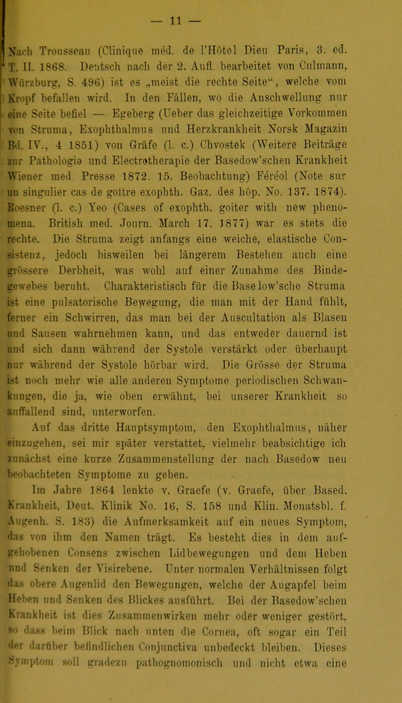 I Nach Trousseau (Clinique med. de l'Hötel Dien Paris, 3. ed. 'T. II. 1868. Deutsch nach der 2. Aufl. bearbeitet von Culmann, i Würzburg, S. 496) ist es „meist die rechte Seite, welche vom ! Kn>pf befallen wird. In den Fällen, wo die Anschwellung nur i eine Seite befiel — Egeberg (Ueber das gleichzeitige Vorkommen von Struma, Exophthalmus und Herzkrankheit Norsk Magazin Bd. IV., 4 1851) von Gräfe (1. c.) Chvostek (Weitere Beiträge , zur Pathologie und Electrotherapie der Basedow'schen Krankheit Wiener med. Presse 1872. 15. Beobachtung) Fereol (Note sur un singulier cas de goitre exophth. Gaz. des höp. No. 137. 1874). Boesner (1. c.) Yeo (Cases of exophth. goiter witli new pheno- mena. British med. Journ. March 17. 1877) war es stets die rechte. Die Struma zeigt anfangs eine weiche, elastische Con- sistenz, jedoch bisweilen bei längerem Bestehen auch eine grössere Derbheit, was wohl auf einer Zunahme des Binde- gewebes beruht. Charakteristisch für die Baselow'sche Struma ist eine pulsatorische Bewegung, die man mit der Hand fühlt, ferner ein Schwirren, das man bei der Auscultation als Blasen und Sausen wahrnehmen kann, und das entweder dauernd ist nnd sich dann während der Systole verstärkt oder überhaupt nur während der Systole hörbar wird. Die Grösse der Struma ist noch mehr wie alle anderen Symptome periodischen Schwan- kungen, die ja, wie oben erwähnt, bei unserer Krankheit so auffallend sind, unterworfen. Auf das dritte Hauptsymptom, den Exophthalmus, näher einzugehen, sei mir später verstattet, vielmehr beabsichtige ich zunächst eine kurze Zusammenstellung der nach Basedow neu beobachteten Symptome zu geben. Im Jahre 1864 lenkte v. Graefe (v. Graefe, über Based. Krankheit, Deut. Klinik No. 16, S. 158 und Kliu. Monatsbl. f. Augenh. S. 183) die Aufmerksamkeit auf ein neues Symptom, das von ihm den Namen trägt. Es besteht dies in dem auf- gehobenen Consens zwischen Lidbewegungen und dem Hoben nnd Senken der Visirebene. Unter normalen Verhältnissen folgt das obere Augenlid den Bewegungen, welche der Augapfel beim Heben und Senken des Blickes ausführt. Bei der Basedow'schen Krankheit ist dies Zusammenwirken mehr oder weniger gestört, «o dass beim Blick nach unten die Cornea, oft sogar ein Teil der darüber befindlichen Conjuncliva unbedeckt bleiben. Dieses Symptom soll gradezu pathognomonisch und nicht etwa eine