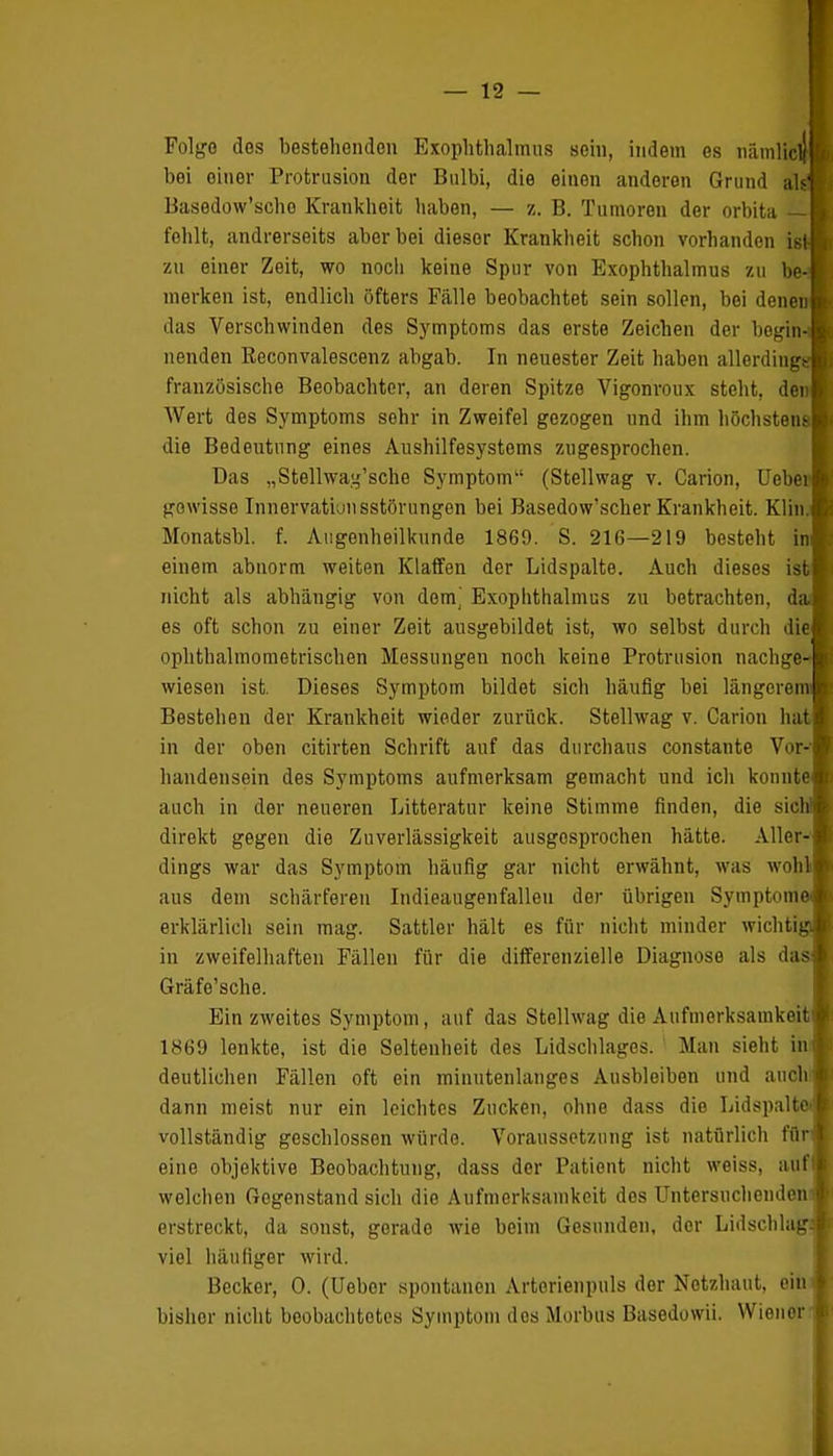 Folge dos bestehenden Exophthalmus sein, indem es nämlich I bei einer Protrusion der Bulbi, die einen anderen Grund als'l Basedow'scho Krankheit haben, — z. B. Tumoren der orbita — I fehlt, andrerseits aber bei dieser Krankheit schon vorhanden ist-■ zu einer Zeit, wo noch keine Spur von Exophthalmus zu be-Ä merken ist, endlich öfters Fälle beobachtet sein sollen, bei denen» das Verschwinden des Symptoms das erste Zeichen der begin-« nenden Reconvalescenz abgab. In neuester Zeit haben allerdinggB französische Beobachter, an deren Spitze Vigonroux steht, denl Wert des Symptoms sehr in Zweifel gezogen und ihm höchstens! die Bedeutung eines Aushilfesystems zugesprochen. Das „Stellwa^'sche Symptom (Stellwag v. Carion, Ueberl gewisse Innervation sstörungen bei Basedow'scher Krankheit. Klin.fl Monatsbl. f. Augenheilkunde 1869. S. 216—219 besteht inl einem abnorm weiten Klaffen der Lidspalte. Auch dieses ist! nicht als abhängig von dorn] Exophthalmus zu betrachten, dal es oft schon zu einer Zeit ausgebildet ist, wo selbst durch die» ophthalmometrischen Messungen noch keine Protrusion nachge-| wiesen ist. Dieses Symptom bildet sich häufig bei längerem!I Bestehen der Krankheit wieder zurück. Stellwag v. Carion hat! in der oben citirten Schrift auf das durchaus constante Vor-1 handensein des Symptoms aufmerksam gemacht und ich konntet auch in der neueren Litteratur keine Stimme finden, die sieht— direkt gegen die Zuverlässigkeit ausgesprochen hätte. Aller-S dings war das Symptom häufig gar nicht erwähnt, was wohll aus dem schärferen Indieaugenfalleu der übrigen Symptome! erklärlich sein mag. Sattler hält es für nicht minder wichtig« in zweifelhaften Fällen für die differenzielle Diagnose als das! Gräfe'sche. Ein zweites Symptom, auf das Stellwag die Aufmerksamkeit! 1869 lenkte, ist die Seltenheit des Lidschlages. Man sieht inl deutlichen Fällen oft ein minutenlanges Ausbleiben und auch« dann meist nur ein leichtes Zucken, ohne dass die Lidspalto* vollständig geschlossen würde. Voraussetzung ist natürlich für« eine objektive Beobachtung, dass der Patient nicht weiss, auffl welchen Gegenstand sich die Aufmerksamkeit dos Untersuchendon* erstreckt, da sonst, gerade wie beim Gesunden, der Lidschlag« viel häufiger wird. Becker, 0. (Ueber spontanen Artorienpuls der Netzhaut, ein I bishor nicht beobachtetes Symptom des Morbus Basedowii. Wiener I