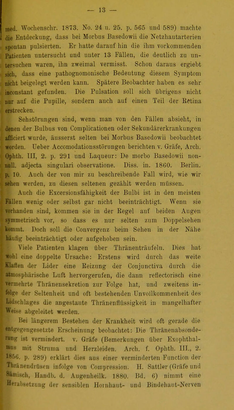 med. Wochenschr. 1873. No. 24 u. 25. p. 565 und 589) machte die Entdeckung, dass bei Morbus Basedowii die Netzhautarterien spontan pulsierten. Er hatte darauf hin die ihm vorkommenden Patienten untersucht und unter 13 Fällen, die deutlich zu un- tersuchen waren, ihn zweimal vermisst. Schon daraus ergiebt sich, dass eine pathognomonische Bedeutung diesem Symptom nicht beigelegt werden kann. Spätere Beobachter haben es sehr iaconstant gefunden. Die Pulsation soll sich übrigens nicht mir auf die Pupille, sondern auch auf einen Teil der Retina erstrecken. Sehstörungen sind, wenn man von den Fällen absieht, in denen der Bulbus von Complicationen oder Sekundärerkrankungen afficiert wurde, äusserst selten bei Morbus Basedowii beobachtet worden. Ueber Accomodationsstörungen berichten v. Gräfe, Arch. Ophth. TU, 2. p. 291 und Laqueur: De morbo Basedowii non- noll. adjecta singulari observatione. Diss. in. 1860. Berlin, p. 10. Auch der von mir zu beschreibende Fall wird, wie wir sehen werden, zu diesen seltenen gezählt werden müssen. Auch die Excersionsfähigkeit der Bnlbi ist in den meisten Fällen wenig oder selbst gar nicht beeinträchtigt. Wenn sie vorhanden sind, kommen sie in der Regel auf beiden Augen symmetrisch vor, so dass es nur selten zum Doppelsehen kommt. Doch soll die Convergenz beim Sehen in der Nähe häiihg beeinträchtigt oder aufgehoben sein. Viele Patienten klagen über Thränenträufeln. Dies hat wohl eine doppelte Ursache: Erstens wird durch das weite Klarten der Lider eine Reizung der Conjunctiva durch die atmosphärische Luft hervorgerufen, die dann reflectorisch eine vermehrte Thränensekretion zur Folge hat, und zweitens in- folge der Seltenheit und oft bestehenden UnVollkommenheit des Lidschlages die angestaute Thränenflüssigkeit in mangelhafter Weise abgeleitet werden. Bei längerem Bestehen der Krankheit wird oft gerade die entgegengesetzte Erscheinung beobachtet: Die Thränonabsonde- rang ist vermindert, v. Gräfe (Bemerkungen über Exophthal- mus mit Struma und Herzleiden. Arch. f. Ophth. ITL, 2. 18:Vj. p. 289) erklärt dies aus einer verminderten Function der Thränendrüsfn infolge von Compression. H. Sattler (Gräfe und Sämisch, Handb. d. Augenheilk. 1880. Bd. 6) nimmt eine Herabsetzung der sensiblen Hornhaut- und Bindehaut-Nerven