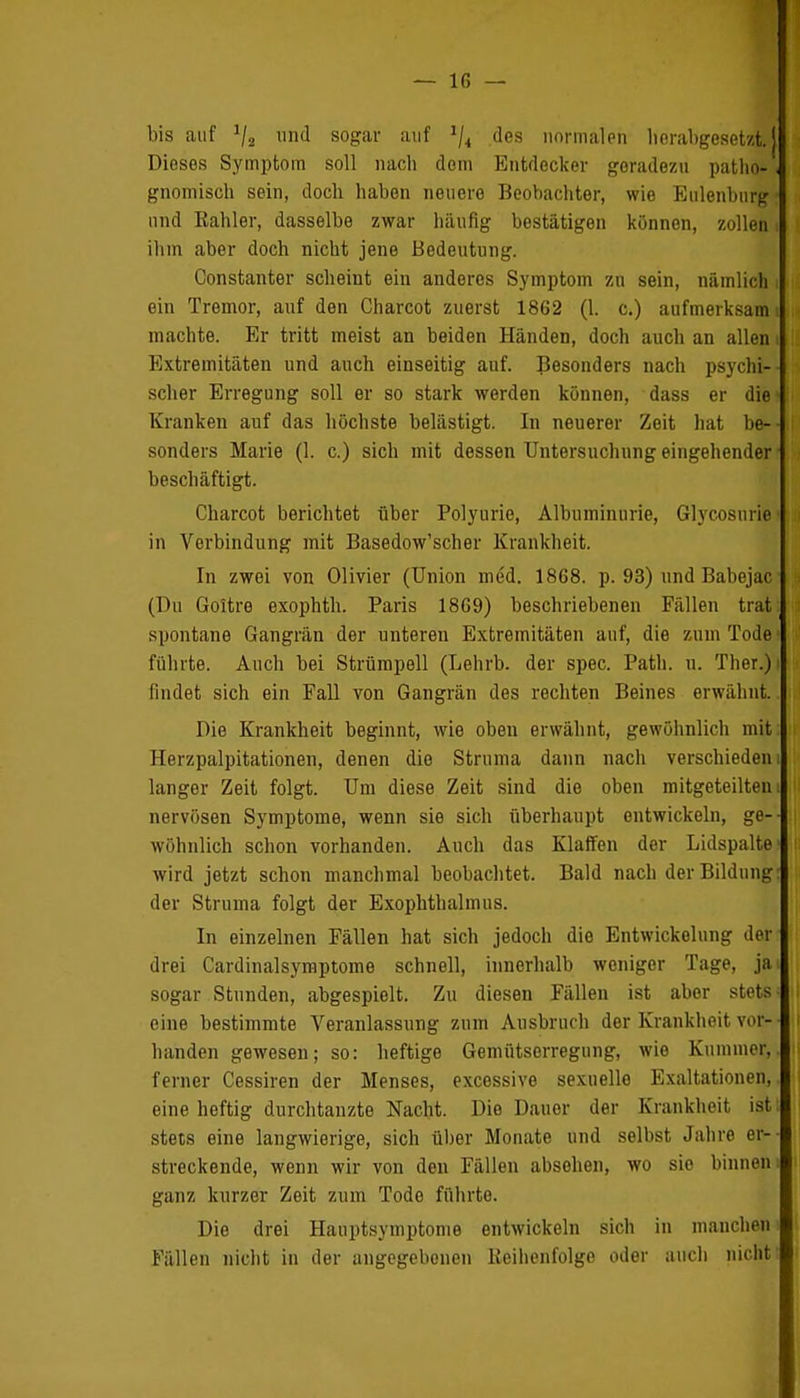 bis auf und sogar auf 1jt des normalen herabgesetzt! Dieses Symptom soll nach dem Entdecker geradezu patho-. gnomisch sein, doch haben neuere Beobachter, wie Eulenburg • und Kahler, dasselbe zwar häufig bestätigen können, zollen i ihm aber doch nicht jene Bedeutung. Constanter scheint ein anderes Symptom zu sein, nämlich i ein Tremor, auf den Charcot zuerst 1862 (1. c.) aufmerksam i machte. Er tritt meist an beiden Händen, doch auch an allen i Extremitäten und auch einseitig auf. Besonders nach psychi- scher Erregung soll er so stark werden können, dass er die' Kranken auf das höchste belästigt. In neuerer Zeit hat be- sonders Marie (1. c.) sich mit dessen Untersuchung eingehender beschäftigt. Charcot berichtet über Polyurie, Albuminurie, Glycosnrie in Verbindung mit Basedow'scher Krankheit. In zwei von Olivier (Union med. 1868. p. 93) und Babejac (Du Goitre exophth. Paris 1869) beschriebenen Fällen trat: spontane Gangrän der unteren Extremitäten auf, die zum Tode i führte. Auch bei Strümpell (Lehrb. der spec. Path. u. Ther.)i findet sich ein Fall von Gangrän des rechten Beines erwähnt. Die Krankheit beginnt, wie oben erwähnt, gewöhnlich mit Herzpalpitationen, denen die Struma dann nach verschieden langer Zeit folgt. Um diese Zeit sind die oben mitgeteiltem nervösen Symptome, wenn sie sich überhaupt entwickeln, ge- wöhnlich schon vorhanden. Auch das Klaffen der Lidspalte' wird jetzt schon manchmal beobachtet. Bald nach der Bildung: der Struma folgt der Exophthalmus. In einzelnen Fällen hat sich jedoch die Entwicklung der drei Cardinalsymptome schnell, innerhalb weniger Tage, jai sogar Stunden, abgespielt. Zu diesen Fällen ist aber stets • eine bestimmte Veranlassung zum Ausbruch der Krankheit vor- handen gewesen; so: heftige Gemütserregung, wie Kummer,, ferner Cessiren der Menses, excessive sexuelle Exaltationen,, eine heftig durchtanzte Nacht. Die Dauer der Krankheit ist stets eine langwierige, sich über Monate und selbst Jahre er- streckende, wenn wir von den Fällen absehen, wo sie binnen ganz kurzer Zeit zum Tode führte. Die drei Hauptsymptome entwickeln sich in manchem Fällen nicht in der angegebenen Reihenfolge oder auch nicht-