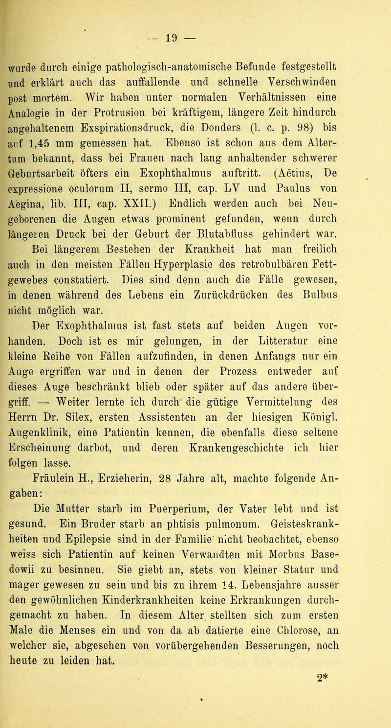 wurde durch einige pathologisch-anatomische Befunde festgestellt und erklärt auch das auffallende und schnelle Verschwinden post mortem. Wir haben unter normalen Verhältnissen eine Analogie in der Protrusion bei kräftigem, längere Zeit hindurch angehaltenem Exspirationsdruck, die Donders (1. c. p. 98) bis auf 1,45 mm gemessen hat. Ebenso ist schon aus dem Alter- tum bekannt, dass bei Frauen nach lang anhaltender schwerer Geburtsarbeit öfters ein Exophthalmus auftritt. (Aetius, De expressione oculorum II, sermo III, cap. LV und Paulus von Aegina, lib. III, cap. XXII.) Endlich werden auch bei Neu- geborenen die Augen etwas prominent gefunden, wenn durch längeren Druck bei der Geburt der Blutabfluss gehindert war. Bei längerem Bestehen der Krankheit hat man freilich auch in den meisten Fällen Hyperplasie des retrobulbären Fett- gewebes constatiert. Dies sind denn auch die Fälle gewesen, in denen während des Lebens ein Zurückdrücken des Bulbus nicht möglich war. Der Exophthalmus ist fast stets auf beiden Augen vor- handen. Doch ist es mir gelungen, in der Litteratur eine kleine Eeihe von Fällen aufzufinden, in denen Anfangs nur ein Auge ergriffen war und in denen der Prozess entweder auf dieses Auge beschränkt blieb oder später auf das andere über- griff. — Weiter lernte ich durch' die gütige Vermittelung des Herrn Dr. Silex, ersten Assistenten an der hiesigen Königl. Augenklinik, eine Patientin kennen, die ebenfalls diese seltene Erscheinung darbot, und deren Krankengeschichte ich hier folgen lasse. Fräulein H., Erzieherin, 28 Jahre alt, machte folgende An- gaben : Die Mutter starb im Puerperium, der Vater lebt und ist gesund. Ein Bruder starb an phtisis pulmonum. Geisteskrank- heiten und Epilepsie sind in der Familie' nicht beobachtet, ebenso weiss sich Patientin auf keinen Verwandten mit Morbus Base- dowii zu besinnen. Sie giebt an, stets von kleiner Statur und mager gewesen zu sein und bis zu ihrem 14. Lebensjahre ausser den gewöhnlichen Kinderkrankheiten keine Erkrankungen durch- gemacht zu haben. In diesem Alter stellten sich zum ersten Male die Menses ein und von da ab datierte eine Chlorose, an welcher sie, abgesehen von vorübergehenden Besserungen, noch heute zu leiden hat. 2*