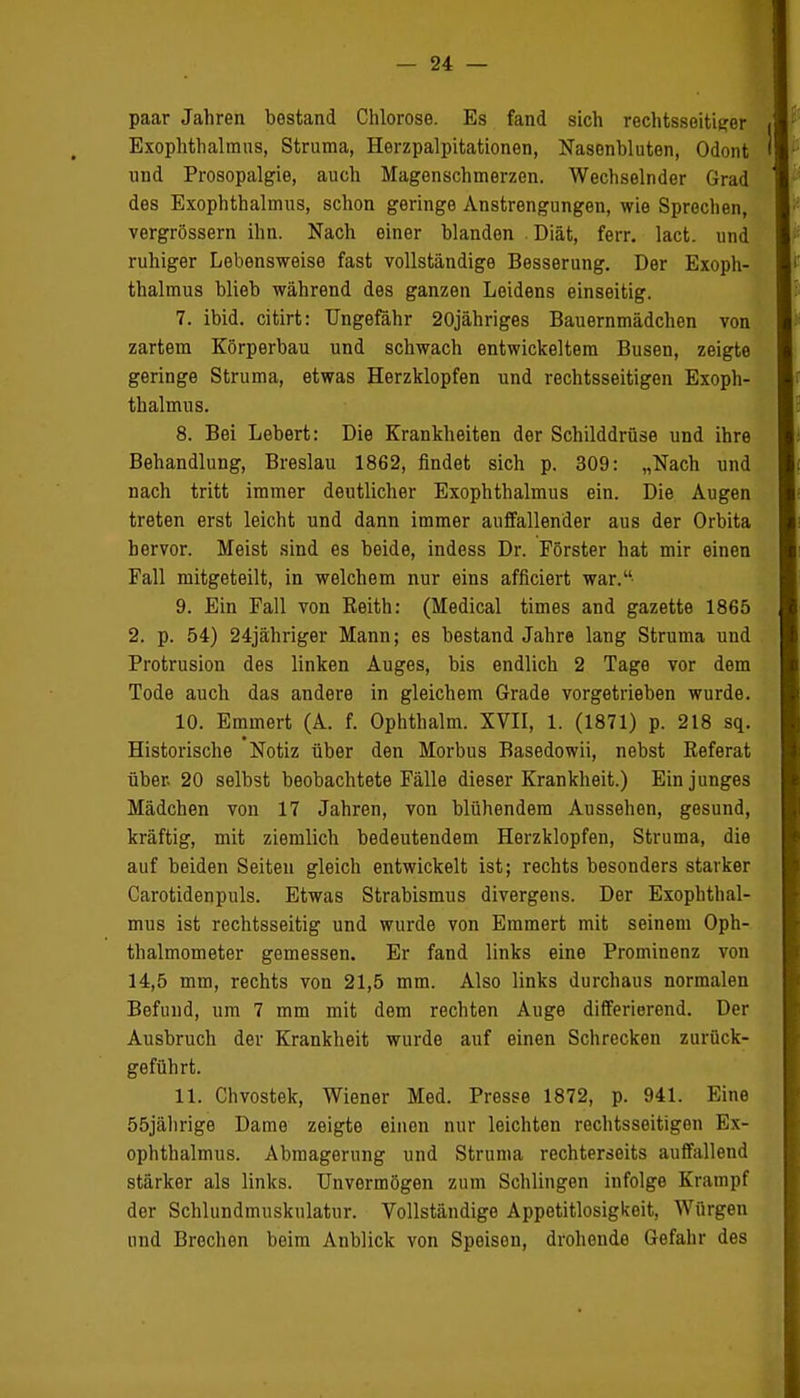 paar Jahren bestand Chlorose. Es fand sich rechtsseitiger Exophthalmus, Struma, Herzpalpitationen, Nasenbluten, Odont und Prosopalgie, auch Magenschmerzen. Wechselnder Grad des Exophthalmus, schon geringe Anstrengungen, wie Sprechen, vergrössern ihn. Nach einer blanden . Diät, ferr. lact. und ruhiger Lebensweise fast vollständige Besserung. Der Exoph- thalmus blieb während des ganzen Leidens einseitig. 7. ibid. citirt: Ungefähr 20jähriges Bauernmädchen von zartem Körperbau und schwach entwickeltem Busen, zeigte geringe Struma, etwas Herzklopfen und rechtsseitigen Exoph- thalmus. 8. Bei Lebert: Die Krankheiten der Schilddrüse und ihre Behandlung, Breslau 1862, findet sich p. 309: „Nach und nach tritt immer deutlicher Exophthalmus ein. Die Augen treten erst leicht und dann immer auffallender aus der Orbita hervor. Meist sind es beide, indess Dr. Förster hat mir einen Fall mitgeteilt, in welchem nur eins afficiert war. 9. Ein Fall von Beith: (Medical times and gazette 1865 2. p. 54) 24jähriger Mann; es bestand Jahre lang Struma und Protrusion des linken Auges, bis endlich 2 Tage vor dem Tode auch das andere in gleichem Grade vorgetrieben wurde. 10. Emrnert (A. f. Ophthalm. XVII, 1. (1871) p. 218 sq. Historische Notiz über den Morbus Basedowii, nebst Referat über. 20 selbst beobachtete Fälle dieser Krankheit.) Ein junges Mädchen von 17 Jahren, von blühendem Aussehen, gesund, kräftig, mit ziemlich bedeutendem Herzklopfen, Struma, die auf beiden Seiten gleich entwickelt ist; rechts besonders starker Carotidenpuls. Etwas Strabismus divergens. Der Exophthal- mus ist rechtsseitig und wurde von Emmert mit seinem Oph- thalmometer gemessen. Er fand links eine Prominenz von 14,5 mm, rechts von 21,5 mm. Also links durchaus normalen Befund, um 7 mm mit dem rechten Auge differierend. Der Ausbruch der Krankheit wurde auf einen Schrecken zurück- geführt. 11. Chvostek, Wiener Med. Presse 1872, p. 941. Eine 55jährige Dame zeigte einen nur leichten rechtsseitigen Ex- ophthalmus. Abmagerung und Struma rechterseits auffallend stärker als links. Unvermögen zum Schlingen infolge Krampf der Schlundmusknlatur. Vollständige Appetitlosigkeit, Würgen und Brechen beim Anblick von Speisen, drohende Gefahr des