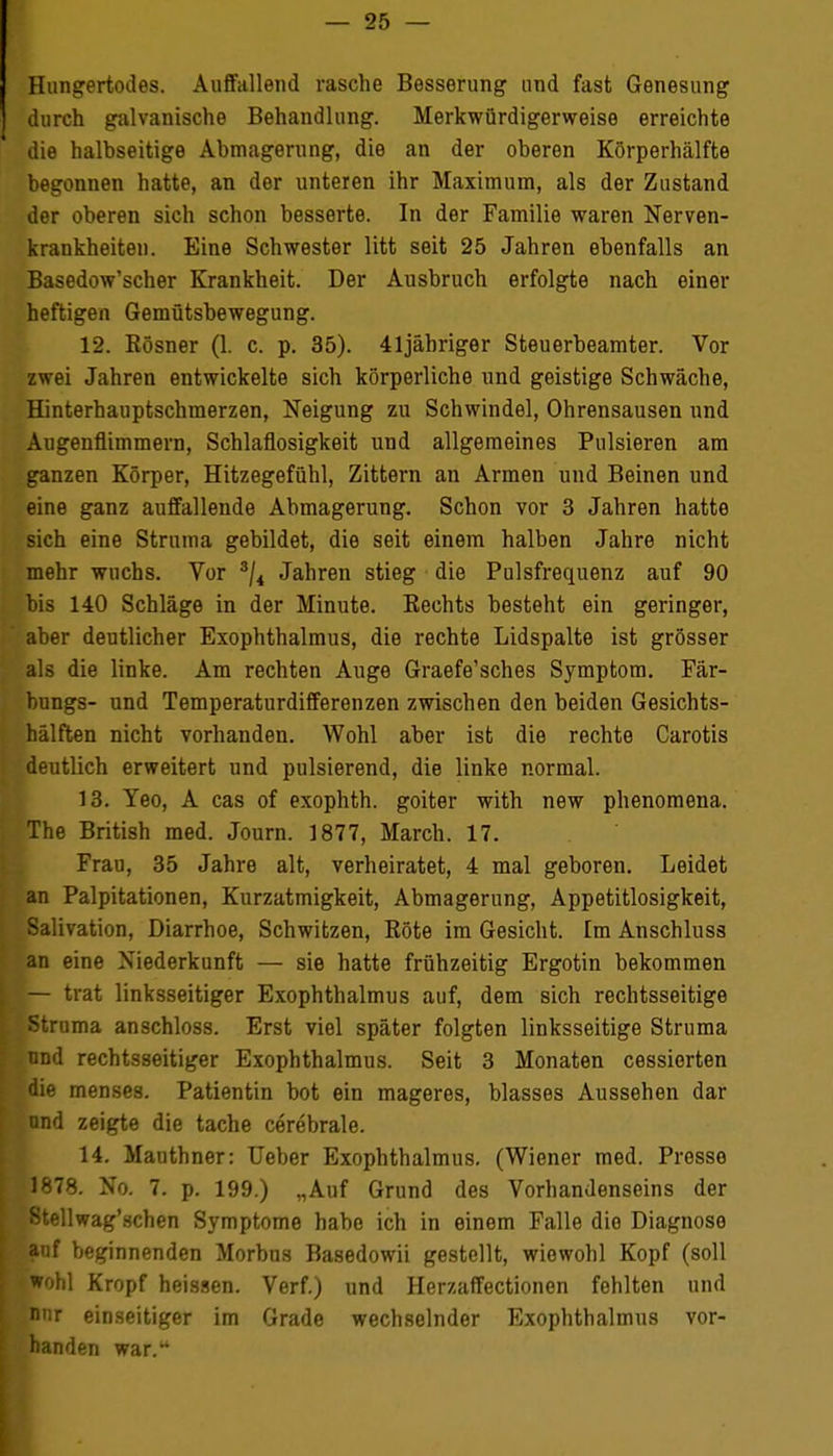 Hungertodes. Auffallend rasche Besserung und fast Genesung durch galvanische Behandlung. Merkwürdigerweise erreichte die halhseitige Abmagerung, die an der oberen Körperhälfte begonnen hatte, an der unteren ihr Maximum, als der Zustand der oberen sich schon besserte. In der Familie waren Nerven- krankheiten. Eine Schwester litt seit 25 Jahren ebenfalls an Basedow'scher Krankheit. Der Ausbruch erfolgte nach einer heftigen Gemütsbewegung. 12. Kösner (1. c. p. 35). 41 jähriger Steuerbeamter. Vor zwei Jahren entwickelte sich körperliche und geistige Schwäche, Hinterhauptschmerzen, Neigung zu Schwindel, Ohrensausen und Augenflimmern, Schlaflosigkeit und allgemeines Pulsieren am ganzen Körper, Hitzegefühl, Zittern an Armen und Beinen und eine ganz auffallende Abmagerung. Schon vor 3 Jahren hatte sich eine Struma gebildet, die seit einem halben Jahre nicht mehr wuchs. Vor sji Jahren stieg die Pulsfrequenz auf 90 bis 140 Schläge in der Minute. Kechts besteht ein geringer, aber deutlicher Exophthalmus, die rechte Lidspalte ist grösser als die linke. Am rechten Auge Graefe'sches Symptom. Fär- bungs- und Temperaturdifferenzen zwischen den beiden Gesichts- hälften nicht vorhanden. Wohl aber ist die rechte Carotis deutlich erweitert und pulsierend, die linke normal. 13. Yeo, A cas of exophth. goiter with new phenomena. The British med. Journ. 1877, March. 17. Frau, 35 Jahre alt, verheiratet, 4 mal geboren. Leidet an Palpitationen, Kurzatmigkeit, Abmagerung, Appetitlosigkeit, Salivation, Diarrhoe, Schwitzen, Böte im Gesicht. Im Anschluss an eine Niederkunft — sie hatte frühzeitig Ergotin bekommen — trat linksseitiger Exophthalmus auf, dem sich rechtsseitige Struma anschloss. Erst viel später folgten linksseitige Struma und rechtsseitiger Exophthalmus. Seit 3 Monaten cessierten die menses. Patientin bot ein mageres, blasses Aussehen dar und zeigte die tache cerebrale. 14. Mauthner: Ueber Exophthalmus. (Wiener med. Presse 1878. No. 7. p. 199.) „Auf Grund des Vorhandenseins der 8tellwag'schen Symptome habe ich in einem Falle die Diagnose auf beginnenden Morbus Basedowii gestellt, wiewohl Kopf (soll wohl Kropf heissen. Verf.) und Herzaffectionen fehlten und nur einseitiger im Grade wechselnder Exophthalmus vor- handen war.