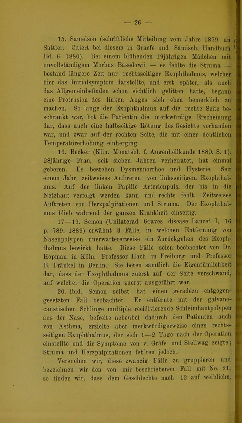 15. Samelson (schriftliche Mitteilung vom Jahre 1879 an Sattler. Citiert bei diesem in Graefe und Sämisch, Handbuch Bd. 6. 1880). Bei einem blühenden 19jährigen Mädchen mit unvollständigein Morbus Basedowii — es fehlte die Struma — bestand längere Zeit nur rechtsseitiger Exophthalmus, welcher hier das Initialsymptom darstellte, und erst später, als auch das Allgemeinbefinden schon sichtlich gelitten hatte, begann eine Protrusion des linken Auges sich eben bemerklich zu machen. So lange der Exophthalmus auf die rechte Seite be- schränkt war, bot die Patientin die merkwürdige Erscheinung dar, dass auch eine halbseitige Rötung des Gesichts vorhanden war, und zwar auf der rechten Seite, die mit einer deutlichen Temperaturerhöhung einherging. 16. Becker (Klin. Monatsbl. f. Augenheilkunde 1880. S. 1). 28jährige Frau, seit sieben Jahren verheiratet, hat einmal geboren. Es bestehen Dysmennorrhoe und Hysterie. Seit einem Jahr zeitweises Auftreten von linksseitigem Exophthal- mus. Auf der linken Papille Arterienpuls, der bis in die Netzhaut verfolgt werden kann und rechts fehlt. Zeitweises Auftreten von Herzpalpitationen und Struma. Der Exophthal- mus blieb während der ganzen Krankheit einseitig. 17—19. Semon (Unilaterad Graves disease Lancet I, 16 p. 789. 1889) erwähnt 3 Fälle, in welchen Entfernung von Nasenpolypen unerwarteterweise ein Zurückgehen des Exoph- thalmus bewirkt hatte. Diese Fälle seien beobachtet von Dr. Hopman in Köln, Professor Hach in Freiburg und Professor B. Fränkel in Berlin. Sie boten sämtlich die Eigentümlichkeit dar, dass der Exophthalmus zuerst auf der Seite vorschwand, auf welcher die Operation zuerst ausgeführt war. 20. ibid. Semon selbst hat einen geradezu entgegen- gesetzten Fall beobachtet. Er entfernte mit der galvano- caustischen Schlinge multiple recidivierende Sehleimhautpolypen aus der Nase, befreite nebenbei dadurch den Patienten auch von Asthma, erzielte aber merkwürdigerweise einen rechts- seitigen Exophthalmus, der sich 1—2 Tage nach der Operation einstellte und die Symptome von v. Gräfe und Stellwag zeigte; Struma und Herzpalpitationen fehlten jedoch. Versuchen wir, diese zwanzig Fülle zu gruppieren und bezeichnen wir den von mir beschriebeneu Fall mit No. 2t, so finden wir, dass dem Geschlechto nach 12 auf weibliche,