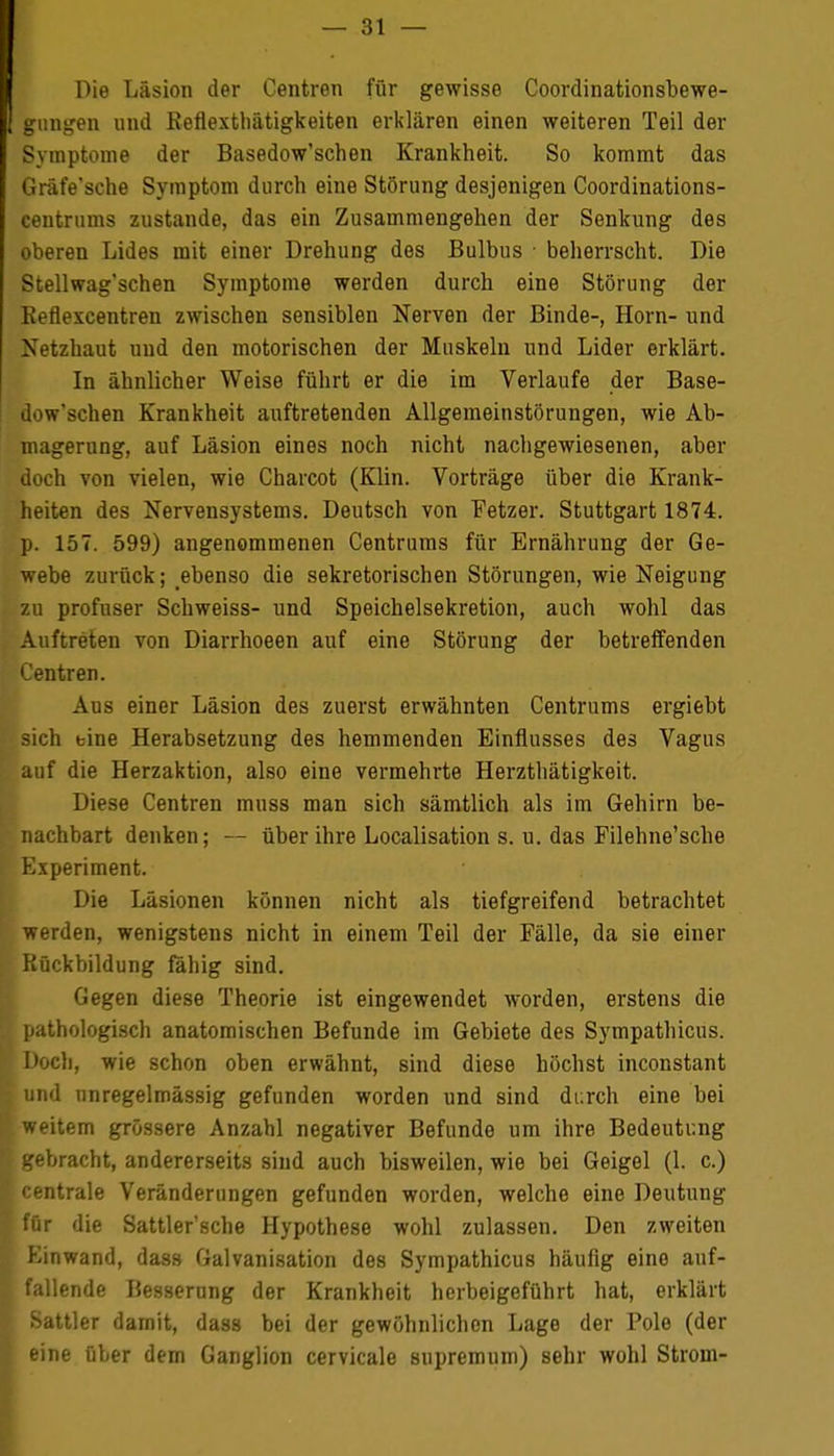 Die Läsion der Centren für gewisse Coordinationsbewe- gungen und Reflexthätigkeiten erklären einen weiteren Teil der Symptome der Basedow'schen Krankheit. So kommt das Gräfe'sche Symptom durch eine Störung desjenigen Coordinations- centrums zustande, das ein Zusammengehen der Senkung des oberen Lides mit einer Drehung des Bulbus beherrscht. Die Stellwag'schen Symptome werden durch eine Störung der Reflexcentren zwischen sensiblen Nerven der Binde-, Horn- und Netzhaut und den motorischen der Muskeln und Lider erklärt. In ähnlicher Weise führt er die im Verlaufe der Base- dow'schen Krankheit auftretenden Allgemeinstörungen, wie Ab- magerung, auf Läsion eines noch nicht nachgewiesenen, aber doch von vielen, wie Charcot (Klin. Vorträge über die Krank- heiten des Nervensystems. Deutsch von Fetzer. Stuttgart 1874. ]>. 157. 599) angenommenen Centrums für Ernährung der Ge- webe zurück; ebenso die sekretorischen Störungen, wie Neigung zu profuser Schweiss- und Speichelsekretion, auch wohl das Auftreten von Diarrhoeen auf eine Störung der betreffenden Centren. Aus einer Läsion des zuerst erwähnten Centrums ergiebt sich eine Herabsetzung des hemmenden Einflusses des Vagus auf die Herzaktion, also eine vermehrte Herzthätigkeit. Diese Centren muss man sich sämtlich als im Gehirn be- nachbart denken; — über ihre Localisation s. u. das Filehne'sche Experiment. Die Läsionen können nicht als tiefgreifend betrachtet werden, wenigstens nicht in einem Teil der Fälle, da sie einer Rückbildung fähig sind. Gegen diese Theorie ist eingewendet worden, erstens die pathologisch anatomischen Befunde im Gebiete des Sympathicus. Doch, wie schon oben erwähnt, sind diese höchst inconstant und nnregelmässig gefunden worden und sind durch eine bei weitem grössere Anzahl negativer Befunde um ihre Bedeutung gebracht, andererseits sind auch bisweilen, wie bei Geigel (1. c.) centrale Veränderungen gefunden worden, welche eine Deutung für die Sattler'sche Hypothese wohl zulassen. Den zweiten Einwand, das» Galvanisation des Sympathicus häufig eine auf- fallende Besserung der Krankheit herbeigeführt hat, erklärt Sattler damit, dass bei der gewöhnlichen Lage der Pole (der eine über dem Ganglion cervicale supremum) sehr wohl Strom-