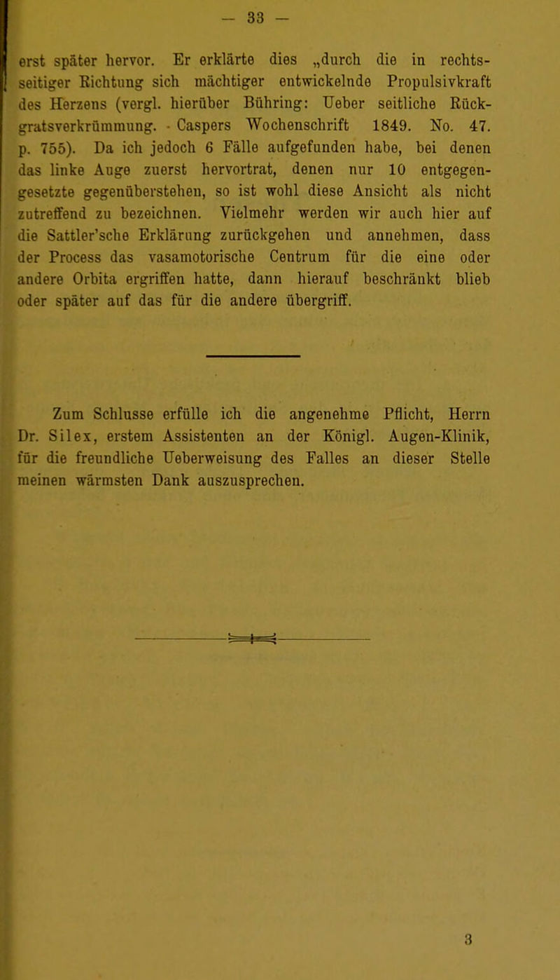 erst später hervor. Er erklärte dies „durch die in rechts- seitiger Richtung sich mächtiger entwickelnde Propulsivkraft des Herzens (vorgl. hierüber Bühring: Ueher seitliche Rück- gratsverkrümmung. • Caspers Wochenschrift 1849. No. 47. p. 755). Da ich jedoch 6 Fälle aufgefunden habe, bei denen das linke Auge zuerst hervortrat, denen nur 10 entgegen- gesetzte gegenüberstehen, so ist wohl diese Ansicht als nicht zutreffend zu bezeichnen. Vielmehr werden wir auch hier auf die Sattler'sche Erklärung zurückgehen und annehmen, dass der Process das vasamotorische Centrum für die eine oder andere Orbita ergriffen hatte, dann hierauf beschränkt blieb oder später auf das für die andere übergriff. Zum Schlüsse erfülle ich die angenehme Pflicht, Herrn Dr. Sil ex, erstem Assistenten an der Königl. Augen-Klinik, für die freundliche Ueberweisung des Falles an dieser Stelle meinen wärmsten Dank auszusprechen. 8