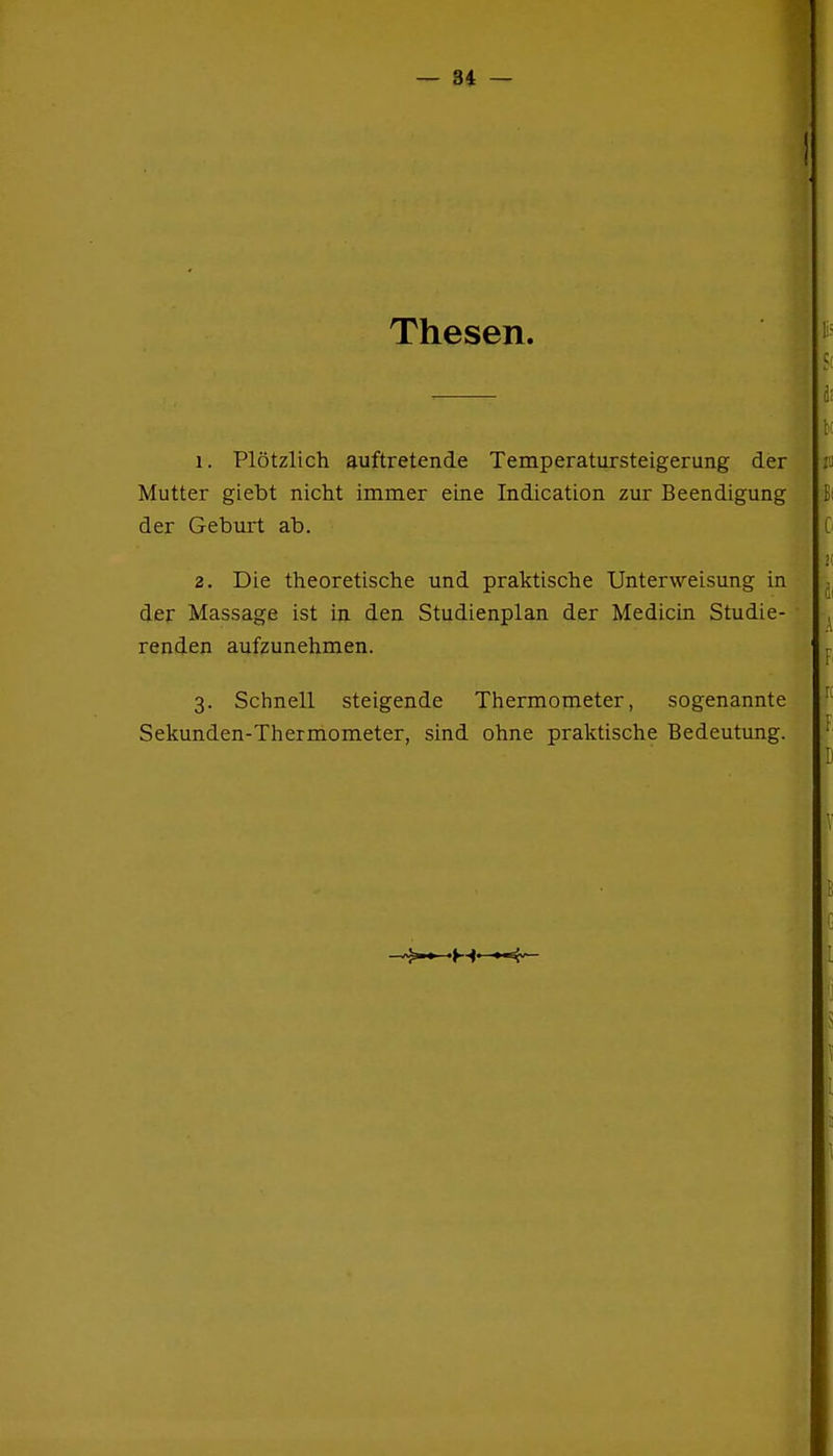 Thesen. 1. Plötzlich auftretende Temperatursteigerung der Mutter giebt nicht immer eine Indication zur Beendigung der Geburt ab. 2. Die theoretische und praktische Unterweisung in der Massage ist in den Studienplan der Medicin Studie- renden aufzunehmen. 3. Schnell steigende Thermometer, sogenannte Sekunden-Thermometer, sind ohne praktische Bedeutung.