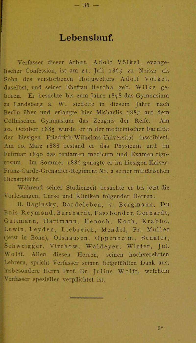 Lebenslauf. Verfasser dieser Arbeit, Adolf Völkel, evange- lischer Confession, ist am 21. Juli 1865 zu Neisse als Sohn des verstorbenen Hofjuweliers Adolf Völkel, daselbst, und seiner Ehefrau Bertha geb. Wilke ge- boren. Er besuchte bis zum Jahre 1878 das Gymnasium zu Landsberg a. W., siedelte in diesem Jahre nach Berlin über und erlangte hier Michaelis 1885 auf dem Cöllnischen Gymnasium das Zeugnis der Reife. Am 20. October 1885 wurde er in der medicinischen Facultät der hiesigen Friedrich-Wilhelms-Universität inscribiert. Am 10. März 1888 bestand er das Physicum und im Februar 1890 das tentamen medicum und Examen rigo- rosum. Im Sommer 1886 genügte er im hiesigen Kaiser- Franz-Garde-Grenadier-Regiment No. 2 seiner militärischen Dienstpflicht. Während seiner Studienzeit besuchte er bis jetzt die orlesungen, Curse und Kliniken folgender Herren: B. Baginsky, Bardeleben, v. Bergmann, Du Bois-Reymond, Burchardt, Fassbender, Gerhardt, Guttmann, Hartmann, Henoch, Koch, Krabbe, Lewin, Leyden, Liebreich, Mendel, Fr. Müller (jetzt in Bonn), Olshausen, Oppenheim, Senator, Schweigger, Virchow, Waldeyer, Winter, Jul. Wolff. Allen diesen Herren, seinen hochverehrten Lehrern, spricht Verfasser seinen tiefgefühlten Dank aus, insbesondere Herrn Prof. Dr. Julius Wolff, welchem Verfasser spezieller verpflichtet ist. 3*