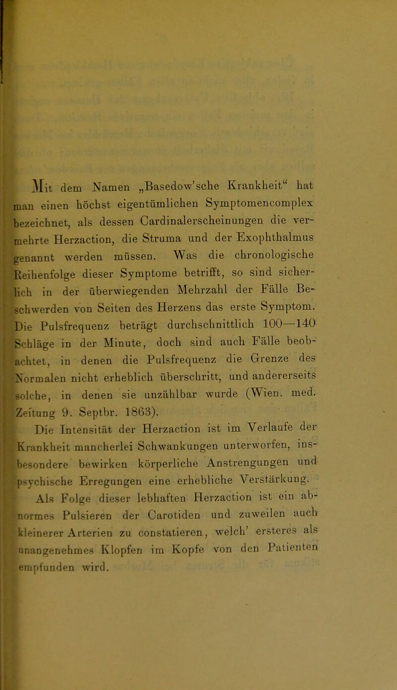 Mit dem Namen „Basedow'sehe Krankheit hat man einen höchst eigentümlichen Symptomencomplex bezeichnet, als dessen Cardinalerscheinungen die ver- mehrte Herzaction, die Struma und der Exophthalmus jenannt werden müssen. Was die chronologische Reihenfolge dieser Symptome betrifft, so sind sicher- lich in der überwiegenden Mehrzahl der Fälle Be- schwerden von Seiten des Herzens das erste Symptom. Die Pulsfrequenz beträgt durchschnittlich 100—140 Schläge in der Minute, doch sind auch Fälle beob- achtet, in denen die Pulsfrequenz die Grenze des Normalen nicht erheblich überschritt, und andererseits -olche, in denen sie unzählbar wurde (Wien. med. Zeitung 9. Septbr. 1863). Die Intensität der Herzaction ist im Verlaufe der Krankheit mancherlei Schwankungen unterworfen, ins- besondere bewirken körperliche Anstrengungen und psychische Erregungen eine erhebliche Verstärkung. Als Folge dieser lebhaften Herzaction ist ein ab- normes Pulsieren der Carotiden und zuweilen auch kleinerer Arterien zu constatieren, welch' ersteres als unangenehmes Klopfen im Kopfe von den Patienten empfunden wird.